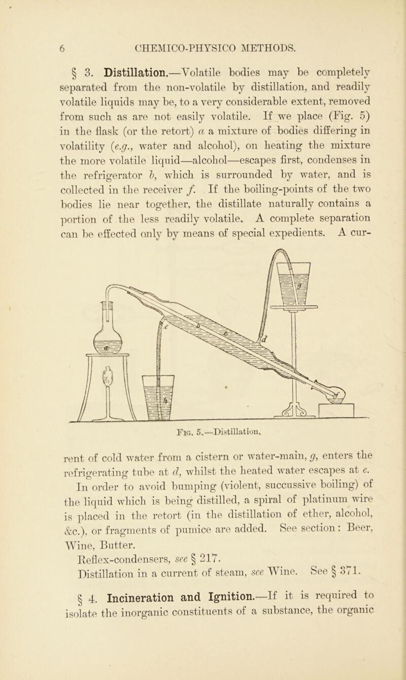 § 3. Distillation.—Volatile bodies may be completely separated from the non-volatile by distillation, and readily volatile liquids may be, to a very considerable extent, removed from such as are not easily volatile. If we place (Fig. 5) in the flask (or the retort) a a mixture of bodies differing in volatility (e.g., water and alcohol), on heating the mixture the more volatile liquid—alcohol—escapes first, condenses in the refrigerator b, which is surrounded by water, and is collected in the receiver /. If the boiling-points of the two bodies lie near together, the distillate naturally contains a portion of the less readily volatile. A complete separation can be effected only by means of special expedients. A cur- rent of cold water from a cistern or water-main, g, enters the refrigerating tube at d, whilst the heated water escapes at e. In order to avoid bumping (violent, succussive boiling) of the liquid which is being distilled, a spiral of platinum wire is placed in the retort (in the distillation of ether, alcohol, &c.), or fragments of pumice are added. See section: Beer, Wine, Butter. Beflex-condensers, see § 217. Distillation in a current of steam, see Wine. See § oil. § 4. Incineration and Ignition.—If it is required to isolate the inorganic constituents of a substance, the organic