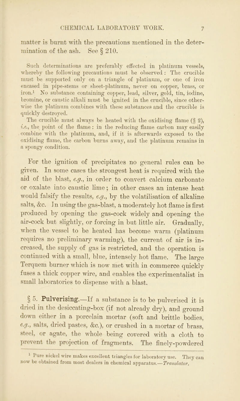 matter is burnt with the precautions mentioned in the deter- mination of the ash. See § 210. Such determinations are preferably effected in platinum vessels, whereby the following precautions must be observed : The crucible must be supported only on a triangle of platinum, or one of iron encased in pipe-stems or sheet-platinum, never on copper, brass, or iron.1 No substance containing copper, lead, silver, gold, tin, iodine, bromine, or caustic alkali must be ignited in the crucible, since other- wise the platinum combines with these substances and the crucible is quickly destroyed. The crucible must always be heated with the oxidising flame (§ 2), i.e.y the point of the flame : in the reducing flame carbon may easily combine with the platinum, and, if it is afterwards exposed to the oxidising flame, the carbon burns away, and the platinum remains in a spongy condition. For the ignition of precipitates no general rules can be given. In some cases the strongest heat is required with the aid of the blast, c.g., in order to convert calcium carbonate or oxalate into caustic lime; in other cases an intense heat would falsify the results, e.g., by the volatilisation of alkaline salts, &c. In using the gas-blast, a moderately hot flame is first produced by opening the gas-cock widely and opening the air-cock but slightly, or forcing in but little air. Gradually, when the vessel to be heated has become warm (platinum requires no preliminary warming), the current of air is in- creased, the supply of gas is restricted, and the operation is continued with a small, blue, intensely hot flame. The large Terquem burner which is now met with in commerce quickly fuses a thick copper wire, and enables the experimentalist in small laboratories to dispense with a blast. § 5. Pulverising.—If a substance is to be pulverised it is dried in the desiccating-box (if not already dry), and ground down either in a porcelain mortar (soft and brittle bodies, c.g., salts, dried pastes, &c.), or crushed in a mortar of brass, steel, or agate, the whole being covered with a cloth to prevent the projection of fragments. The finely-powdered 1 Pure nickel wire makes excellent triangles for laboratory use. They can now be obtained from most dealers in chemical apparatus.—Translator.