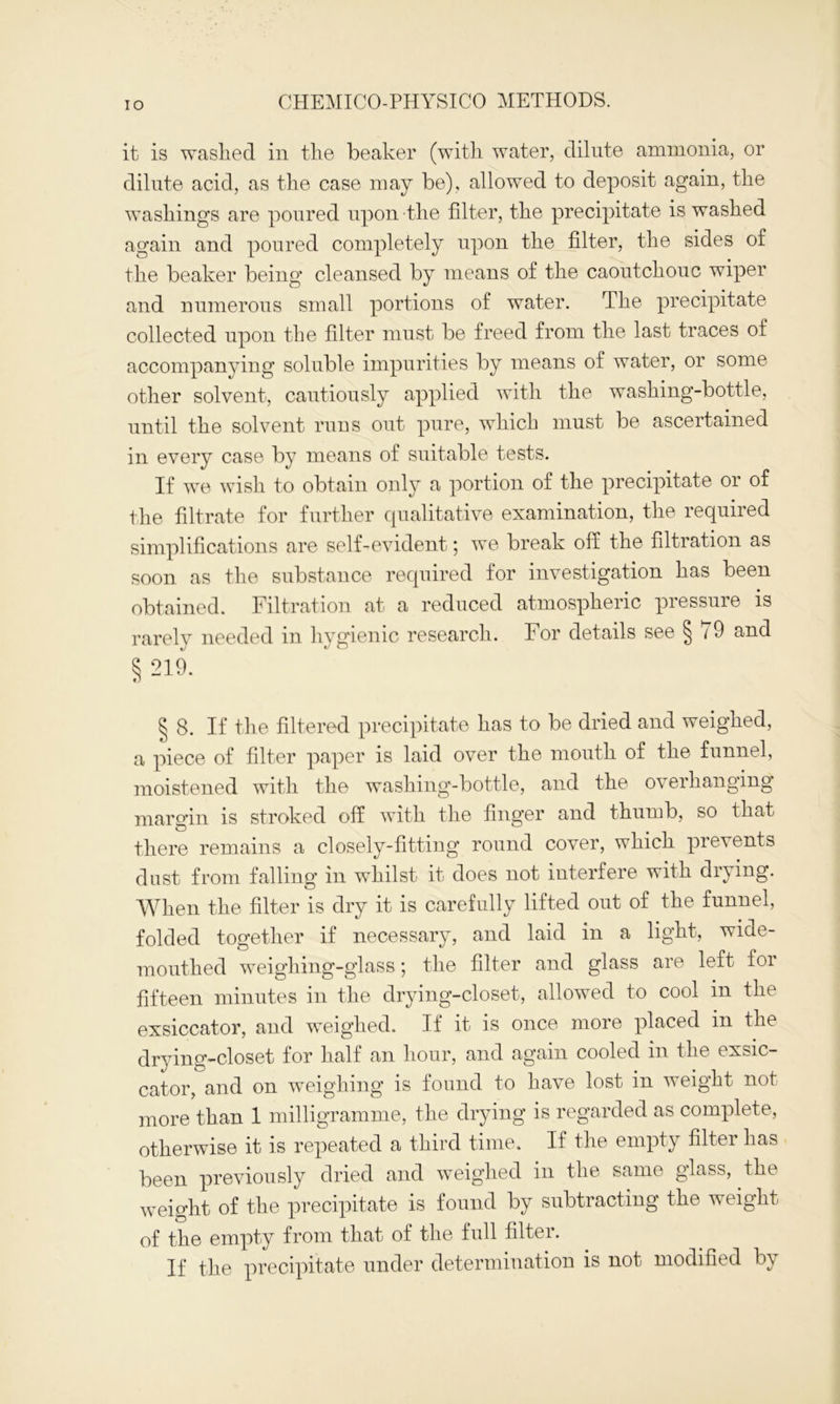 it is washed in the beaker (with water, dilute ammonia, or dilute acid, as the case may be), allowed to deposit again, the washings are poured upon the filter, the precipitate is washed again and poured completely upon the filter, the sides of the beaker being cleansed by means of the caoutchouc wiper and numerous small portions of water. The precipitate collected upon the filter must be freed from the last traces of accompanying soluble impurities by means of water, or some other solvent, cautiously applied with the washing-bottle, until the solvent runs out pure, which must be ascertained in every case by means of suitable tests. If we wish to obtain only a portion of the precipitate or of the filtrate for further qualitative examination, the required simplifications are self-evident; we break off the filtration as soon as the substance required for investigation has been obtained. Filtration at a reduced atmospheric pressure is rarely needed in hygienic research. For details see § 79 and § 219. § 8. If the filtered precipitate has to be dried and weigned, a piece of filter paper is laid over the mouth of the funnel, moistened with the washing-bottle, and the overhanging margin is stroked off with the finger and thumb, so that there remains a closely-fitting round cover, which prevents dust from falling in whilst it does not interfere with drying. When the filter is dry it is carefully lifted out of the funnel, folded together if necessary, and laid in a light, wide- mouthed weighing-glass; the filter and glass are left for fifteen minutes in the drying-closet, allowed to cool in the exsiccator, and weighed. If it is once more placed m the drying-closet for half an hour, and again cooled in the exsic- cator, and on weighing is found to have lost in weight not more than 1 milligramme, the drying is regarded as complete, otherwise it is repeated a third time. If the empty filter has been previously dried and weighed in the same glass, the weight of the precipitate is found by subtracting the weight of the empty from that of the full filter. If the precipitate under determination is not modified by