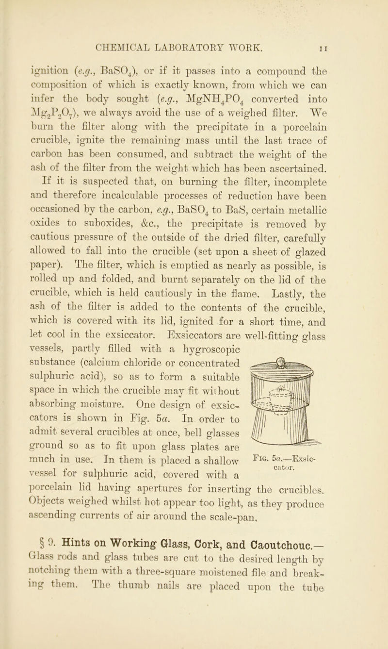 ignition (e.g., BaS04), or if it passes into a compound the composition of which is exactly known, from which we can infer the body sought (e.g., MgNH4P04 converted into ^%2P2°7)> we always avoid the use of a weighed filter. We burn the filter along with the precipitate in a porcelain crucible, ignite the remaining mass until the last trace of carbon has been consumed, and subtract the weight of the ash of the filter from the weight which has been ascertained. If it is suspected that, on burning the filter, incomplete and therefore incalculable processes of reduction have been occasioned by the carbon, e.g., BaS04 to BaS, certain metallic oxides to suboxides, &c., the precipitate is removed by cautious pressure of the outside of the dried filter, carefully allowed to fall into the crucible (set upon a sheet of glazed paper). The filter, which is emptied as nearly as possible, is rolled up and folded, and burnt separately on the lid of the crucible, which is held cautiously in the flame. Lastly, the ash of the filter is added to the contents of the crucible, which is covered with its lid, ignited for a short time, and let cool in the exsiccator. Exsiccators are well-fitting glass vessels, partly filled with a hygroscopic substance (calcium chloride or concentrated sulphuric acid), so as to form a suitable space in which the crucible may fit without absorbing moisture. One design of exsic- cators is shown in Fig. 5a. In order to admit several crucibles at once, bell glasses ground so as to fit upon glass plates are much in use. In them is placed a shallow vessel for sulphuric acid, covered with a porcelain lid having apertures for inserting the crucibles. Objects weighed whilst hot appear too light, as they produce ascending currents of air around the scale-pan, § 9. Hints on Working Glass, Cork, and Caoutchouc.— Glass rods and glass tubes are cut to the desired length by notching them with a three-square moistened file and break- ing them. The thumb nails are placed upon the tube Fig. 5a.—Exsic- cator.