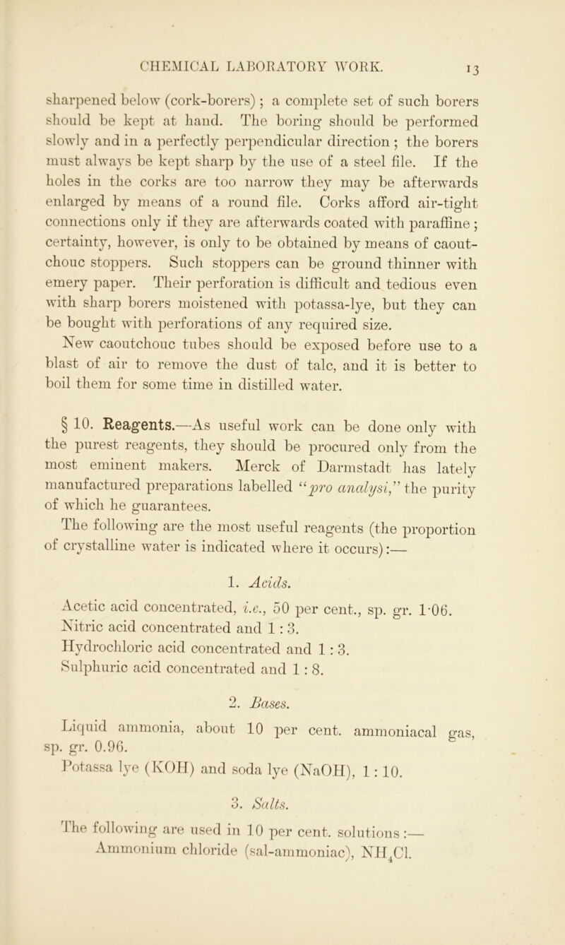 sharpened below (cork-borers) ; a complete set of such borers should be kept at hand. The boring should be performed slowly and in a perfectly perpendicular direction ; the borers must always be kept sharp by the use of a steel file. If the holes in the corks are too narrow they may be afterwards enlarged by means of a round file. Corks afford air-tight connections only if they are afterwards coated with paraffine ; certainty, however, is only to be obtained by means of caout- chouc stoppers. Such stoppers can be ground thinner with emery paper. Their perforation is difficult and tedious even with sharp borers moistened with potassa-lye, but they can be bought with perforations of any required size. New caoutchouc tubes should be exposed before use to a blast of air to remove the dust of talc, and it is better to boil them for some time in distilled water. § 10. Reagents.—As useful work can be done only with the purest reagents, they should be procured only from the most eminent makers. Merck of Darmstadt has lately manufactured preparations labelled “pro analyst” the purity of which he guarantees. dhe following are the most useful reagents (the proportion of crystalline water is indicated where it occurs):— 1. Acids. Acetic acid concentrated, i.c., 50 per cent., sp. gr. 1-06. Nitric acid concentrated and 1:3. Hydrochloric acid concentrated and 1:3. Sulphuric acid concentrated and 1:8. 2. Bases. Liquid ammonia, about 10 per cent, ammoniacal gas, sp. gr. 0.96. Potassa lye (KOH) and soda lye (NaOH), 1: 10. o. Salts. The following are used in 10 per cent, solutions :— Ammonium chloride (sal-ammoniac), NH4C1.
