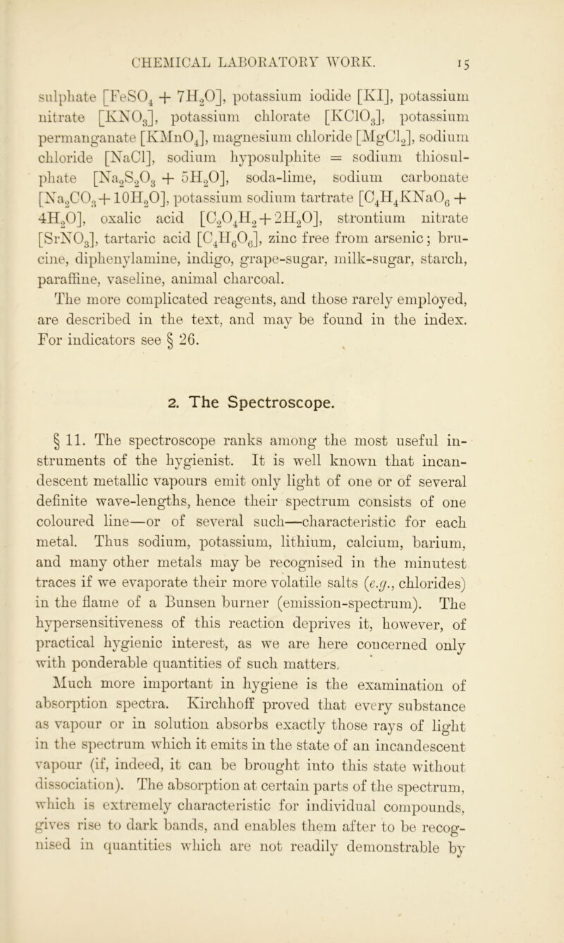 sulphate [FeS04 + 7H.20], potassium iodide [KI], potassium nitrate [IvN03], potassium chlorate [KCIOJ, potassium permanganate [KMnOJ, magnesium chloride [MgClJ, sodium chloride [NaCl], sodium hyposulphite = sodium thiosul- phate [Na9S003 + 5H20], soda-lime, sodium carbonate [Na2C03 + 10H2O], potassium sodium tartrate [C4H4KNaOG + 4H20], oxalic acid [C204H2-f-2H20], strontium nitrate [SrN03], tartaric acid [C4H6O0], zinc free from arsenic; bru- cine, diphenylamine, indigo, grape-sugar, milk-sugar, starch, paraffine, vaseline, animal charcoal. The more complicated reagents, and those rarely employed, are described in the text, and may be found in the index. For indicators see 5 26. 2. The Spectroscope. §11. The spectroscope ranks among the most useful in- struments of the hygienist. It is well known that incan- descent metallic vapours emit only light of one or of several definite wave-lengths, hence their spectrum consists of one coloured line—or of several such—characteristic for each metal. Thus sodium, potassium, lithium, calcium, barium, and many other metals may be recognised in the minutest traces if we evaporate their more volatile salts (e.g., chlorides) in the flame of a Bunsen burner (emission-spectrum). The hypersensitiveness of this reaction deprives it, however, of practical hygienic interest, as we are here concerned only with ponderable quantities of such matters.. Much more important in hygiene is the examination of absorption spectra. Ivirchhoff proved that every substance as vapour or in solution absorbs exactly those rays of light in the spectrum which it emits in the state of an incandescent vapour (if, indeed, it can be brought into this state without dissociation). The absorption at certain parts of the spectrum, which is extremely characteristic for individual compounds, gives rise to dark bands, and enables them after to be recog- nised in quantities which are not readily demonstrable by