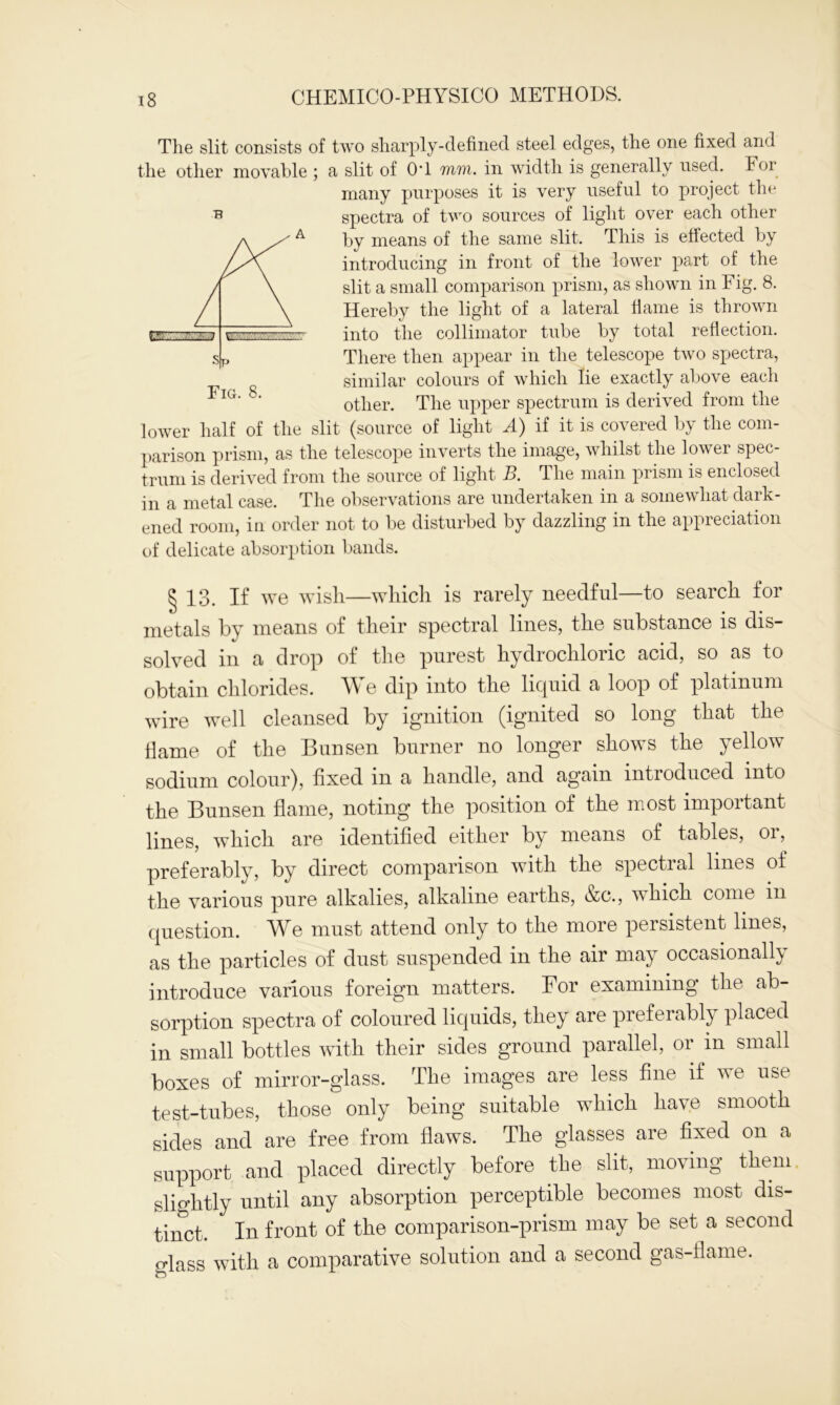 The slit consists of two sharply-defined steel edges, the one fixed and the other movable ; a slit of OT mi. in width is generally used. Foi many purposes it is very useful to project the spectra of two sources of light over each other by means of the same slit. This is effected by introducing in front of the lower part of the slit a small comparison prism, as shown in Fig. 8. Hereby the light of a lateral flame is thrown into the collimator tube by total reflection. There then appear in the telescope two spectra, similar colours of which lie exactly above each other. The upper spectrum is derived from the lower half of the slit (source of light A) if it is covered by the com- parison prism, as the telescope inverts the image, whilst the lower spec- trum is derived from the source of light B. The main prism is enclosed in a metal case. The observations are undertaken in a somewhat dark- ened room, in order not to be disturbed by dazzling in the appreciation of delicate absorption bands. § 13. If we wish—which is rarely needful—to search for metals by means of their spectral lines, the substance is dis- golygd drop of the purest hydrochloric acid, so as to obtain chlorides. We dip into the liquid a loop of platinum wire well cleansed by ignition (ignited so long that the flame of the Bunsen burner no longer shows the yellow sodium colour), fixed m a handle, and again introduced into the Bunsen flame, noting the position of the most important lines, which are identified either by means of tables, oi, preferably, by direct comparison with the spectral lines of the various pure alkalies, alkaline earths, &c., which come in question. AYe must attend only to the more persistent lines, as the particles of dust suspended in the air may occasionally introduce various foreign matters. For examining the ab- sorption spectra of coloured liquids, they are preferably placed in small bottles with their sides ground parallel, or m small boxes of mirror-glass. The images are less fine if we use test-tubes, those only being suitable which have smooth sides and are free from flaws. The glasses are fixed on a support and placed directly before the slit, moving them slightly until any absorption perceptible becomes most dis- tinct. In front of the comparison-prism may be set a second glass with a comparative solution and a second gas-flame. B