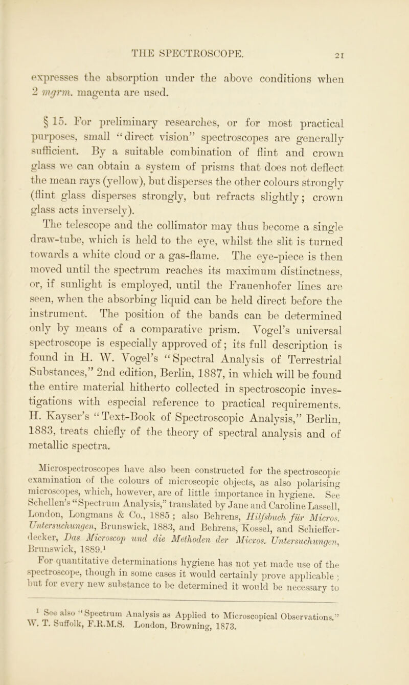 expresses the absorption under the above conditions when 2 mgrm. magenta are used. § 15. For preliminary researches, or for mast practical purposes, small “direct vision” spectroscopes are generally sufficient. By a suitable combination of flint and crown glass we can obtain a system of prisms that does not deflect the mean rays (yellow), but disperses the other colours strongly (flint glass disperses strongly, but refracts slightly; crown glass acts inversely). Ihe telescope and the collimator may thus become a single draw-tube, which is held to the eye, whilst the slit is turned towards a white cloud or a gas-flame. The eye-piece is then moved until the spectrum reaches its maximum distinctness, or, if sunlight is employed, until the Frauenhofer lines are- seen, when the absorbing liquid can be held direct before the instrument. The position of the bands can be determined only by means of a comparative prism. Vogel’s universal spectroscope is especially approved of; its full description is found in H. W. Vogel’s “ Spectral Analysis of Terrestrial Substances,” 2nd edition, Berlin, 1887, in which will be found the entire material hitherto collected in spectroscopic inves- tigations with especial reference to practical requirements. H. Kayser’s “Text-Book of Spectroscopic Analysis,” Berlin. 1883, treats chiefly of the theory of spectral analysis and of metallic spectra. Microspectroscopes have also been constructed for the spectroscopic examination of tlie colours of microscopic objects, as also polarising microscopes, vliicli, however, are of little importance in hygiene. See Schellen’s “Spectrum Analysis,” translated by Jane and Caroline Lassell, London, Longmans & Co., 1885 ; also Behrens, Hilfsbuch fiir Micros. Untersuchungen, Brunswick, 1883, and Behrens, Kossel, and Schieffer- decker, Das Microscop und die Methoden der Micros. Untersuchunqen Brunswick, 1889.1 For quantitative determinations hygiene has not yet made use of the spectroscope, though in some cases it would certainly prove applicable ; but foi e\ eiy ne’sv substance to be determined it would be necessary to See also Spectrum Analysis as Applied to Microscopical Observations.” A. T. Suffolk, b .R.M.S. London, Browning, 1873.