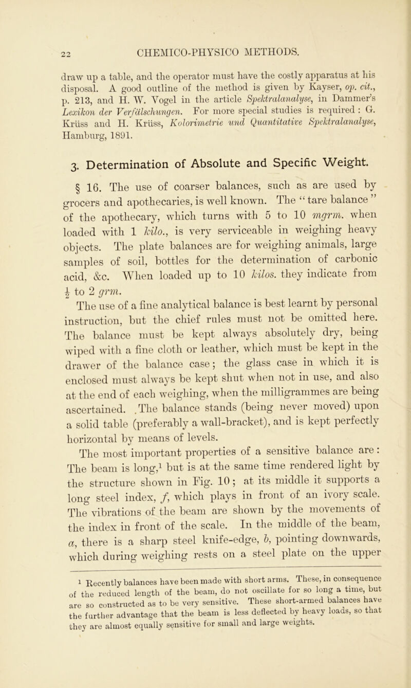 draw up a table, and tlie operator must have the costly apparatus at his disposal. A good outline of the method is given by Kayser, op. cit., p. 213, and H. W. Yogel in the article Spektralanalyse, in Dammer’s Lexikon der Verfdlschungen. For more special studies is required : G. Kriiss and H. Kriiss, Kolorimetrie und Quantitative Spektralanalyse, Hamburg, 1891. 3. Determination of Absolute and Specific Weight. § 16. The use of coarser balances, such as are used by grocers and apothecaries, is well known. The “ tare balance of the apothecary, which turns with 5 to 10 mgrm. when loaded with 1 kilo., is very serviceable in weighing heavy objects. The plate balances are for weighing animals, large samples of soil, bottles for the determination of carbonic acid, &c. When loaded up to 10 kilos, they indicate from | to 2 grm. The use of a fine analytical balance is best learnt by personal instruction, but the chief rules must not be omitted here. The balance must be kept always absolutely dry, being wiped with a fine cloth or leather, which must be kept in the drawer of the balance case; the glass case in which it is enclosed must always be kept shut when not in use, and also at the end of each weighing, when the milligrammes are being ascertained. . The balance stands (being never moved) upon a solid table (preferably a wall-bracket), and is kept perfectly horizontal by means of levels. The most important properties of a sensitive balance are: The beam is long,1 but is at the same time rendered light by the structure shown in Fig. 10; at its middle it supports a long steel index, /, which plays in front of an ivory scale. The vibrations of the beam are shown by the movements of the index in front of the scale. In the middle of the beam, a, there is a sharp steel knife-edge, b, pointing downwards, which during weighing rests on a steel plate on the upper 1 Recently balances have been made with short arms. These, in consequence of the reduced length of the beam, do not oscillate for so long a time, but are so constructed as to be very sensitive. These short-armed balances have the further advantage that the beam is less deflected by heavy loads, so that they are almost equally sensitive for small and large weights.