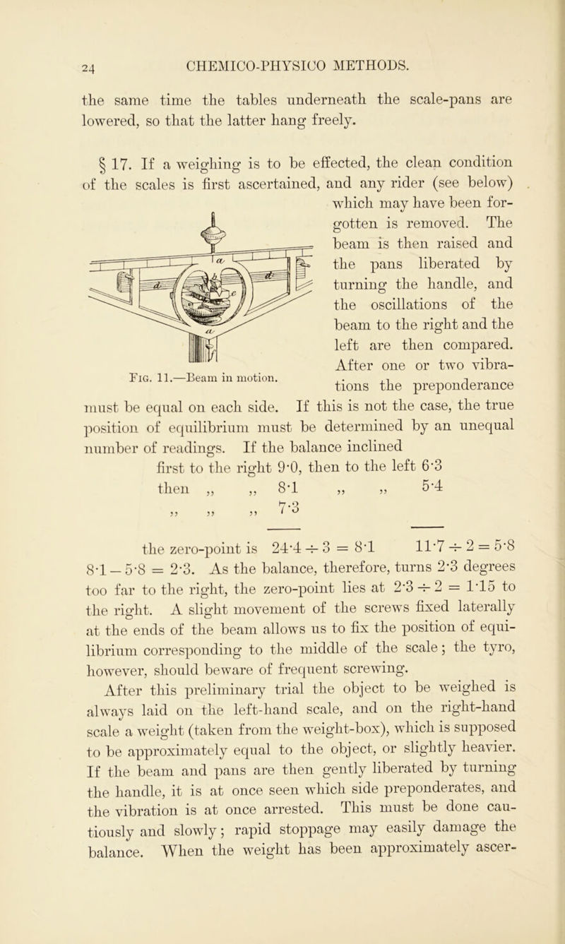 the same time the tables underneath the scale-pans are lowered, so that the latter hang freely. § 17. If a weighing is to be effected, the clean condition of the scales is first ascertained, and any rider (see below) which may have been for- gotten is removed. The beam is then raised and the pans liberated by turning the handle, and the oscillations of the beam to the right and the left are then compared. After one or two vibra- tions the preponderance must be equal on each side. If this is not the case, the true position of equilibrium must be determined by an unequal number of readings. If the balance inclined first to the right 9’0, then to the left 6’3 then „ ,, 8T „ „ 5*4 the zero-point is 24*4 -s- 3 = 8T 11*7 -4- 2 — 5*8 8*1-5*8 = 2*3. As the balance, therefore, turns 2*3 degrees too far to the right, the zero-point lies at 2*3-4-2 = 1*15 to the right. A slight movement of the screws fixed laterally at the ends of the beam allows us to fix the position of equi- librium corresponding to the middle of the scale; the tyro, however, should beware of frequent screwing. After this preliminary trial the object to be weighed is always laid on the left-hand scale, and on the right-hand scale a weight (taken from the weight-box), which is supposed to be approximately equal to the object, or slightly heavier. If the beam and pans are then gently liberated by turning the handle, it is at once seen which side preponderates, and the vibration is at once arrested. This must be done cau- tiously and slowly; rapid stoppage may easily damage the balance. When the weight has been approximately ascer- Pig. 11.—Beam in motion.