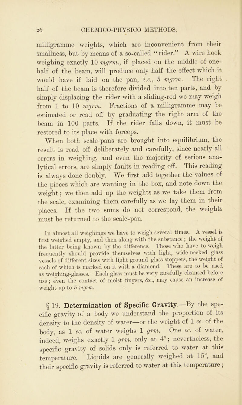 milligramme weights, which are inconvenient from their smallness, hut by means of a so-called “ rider.” A wire hook weighing exactly 10 mgrm., if placed on the middle of one- half of the beam, will produce only half the effect which it would have if laid on the pan, i.e., 5 mgrm. The right half of the beam is therefore divided into ten parts, and by simply displacing the rider with a sliding-rod we may weigh from 1 to 10 mgrm. Fractions of a milligramme may be estimated or read off by graduating the right arm of the beam in 100 parts. If the rider falls down, it must be restored to its place with forceps. When both scale-pans are brought into equilibrium, the result is read off deliberately and carefully, since nearly all errors in weighing, and even the majority of serious ana- lytical errors, are simply faults in reading off. This reading is always done doubly. We first add together the values of the pieces which are wanting in the box, and note down the weight; we then add up the weights as we take them from the scale, examining them carefully as we lay them in their places. If the two sums do not correspond, the weights must be returned to the scale-pan. In almost all weighings we have to weigh several times. A vessel is first weighed empty, and then along with the substance ; the weight of the latter being known by the difference. Those who have to weigh frequently should provide themselves with light, wide-necked glass vessels of different sizes with light ground glass stoppers, the weight of each of which is marked on it with a diamond. These are to be used as weighing-glasses. Each glass must be very carefully cleansed before use ; even the contact of moist fingers, &c., may cause an increase of weight up to 5 mgrm. § 19. Determination of Specific Gravity.—By the spe- cific gravity of a body we understand the proportion of its density to the density of water—or the weight of 1 cc. of the body, as 1 cc. of water weighs 1 grm. One cc. of water, indeed, weighs exactly 1 grm. only at 4°; nevertheless, the specific gravity of solids only is referred to water at this temperature. Liquids are generally weighed at lo , and their specific gravity is referred to water at this tempeiature,
