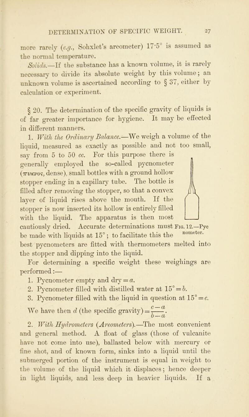 more rarely (e.y., Sohxlet’s areometer) 11 '5 is assumed as the normal temperature. Solids.—If the substance has a known volume, it is rarely necessary to divide its absolute weight by this volume; an unknown volume is ascertained according to § 37, either by calculation or experiment. § 20. The determination of the specific gravity of liquids is of far greater importance for hygiene. It may be effected in different manners. 1. With the Ordinary Balance.—We weigh a volume of the liquid, measured as exactly as possible and not too small, say from 5 to 50 cc. For this purpose there is generally employed the so-called pycnometer (ttv/cvos, dense), small bottles with a ground hollow stopper ending in a capillary tube. The bottle is filled after removing the stopper, so that a convex layer of liquid rises above the mouth. If the stopper is now inserted its hollow is entirely filled with the liquid. The apparatus is then most cautiously dried. Accurate determinations must Fig. 12.—Pyc be made with liquids at 15°; to facilitate this the nomfcter- best pycnometers are fitted with thermometers melted into the stopper and dipping into the liquid. For determining a specific weight these weighings are performed:— 1. Pycnometer empty and dry = a. 2. Pycnometer filled with distilled water at 15° = b. 3. Pycnometer filled with the liquid in question at 15° = c. We have then d (the specific gravity) = - -. 2. With Hydrometers (Areometers).—The most convenient and general method. A float of glass (those of vulcanite have not come into use), ballasted below with mercury or fine shot, and of known form, sinks into a liquid until the submerged portion of the instrument is equal in weight to the volume of the liquid which it displaces; hence deeper in light liquids, and less deep in heavier liquids. If a