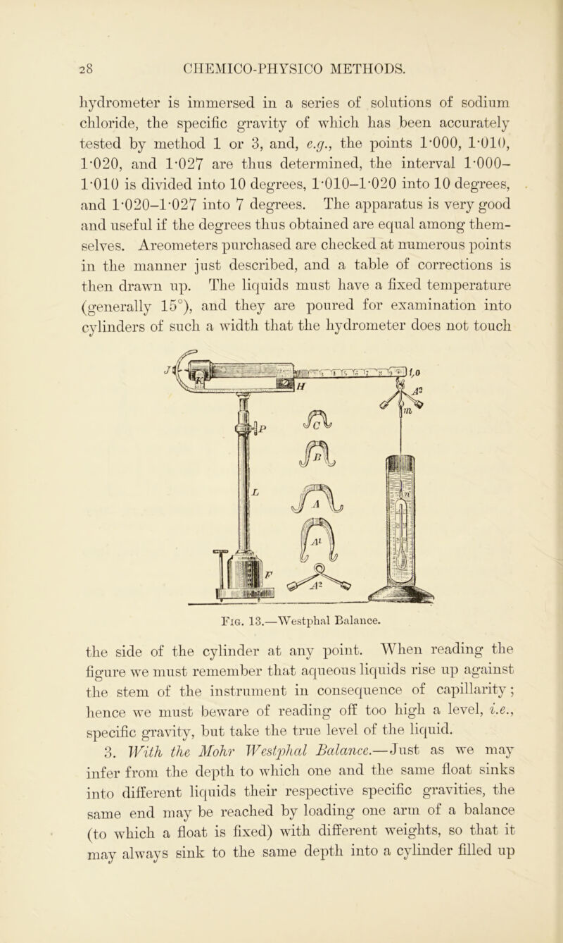 hydrometer is immersed in a series of solutions of sodium chloride, the specific gravity of which has been accurately tested by method 1 or 3, and, e.g., the points 1*000, 1*010, 1-020, and 1'027 are thus determined, the interval 1*000- 1*010 is divided into 10 degrees, 1-010-1*020 into 10 degrees, and 1-020-1*027 into 7 degrees. The apparatus is very good and useful if the degrees thus obtained are equal among them- selves. Areometers purchased are checked at numerous points in the manner just described, and a table of corrections is then drawn up. The liquids must have a fixed temperature (generally 15°), and they are poured for examination into cylinders of such a width that the hydrometer does not touch the side of the cylinder at any point. When reading the figure we must remember that aqueous liquids rise up against the stem of the instrument in consequence of capillarity; hence we must beware of reading off too high a level, i.e., specific gravity, but take the true level of the liquid. 3. With the Mohr Westphal Balance.—Just as we may infer from the depth to which one and the same float sinks into different liquids their respective specific gravities, the same end may be reached by loading one arm of a balance (to which a float is fixed) with different weights, so that it may always sink to the same depth into a cylinder filled up