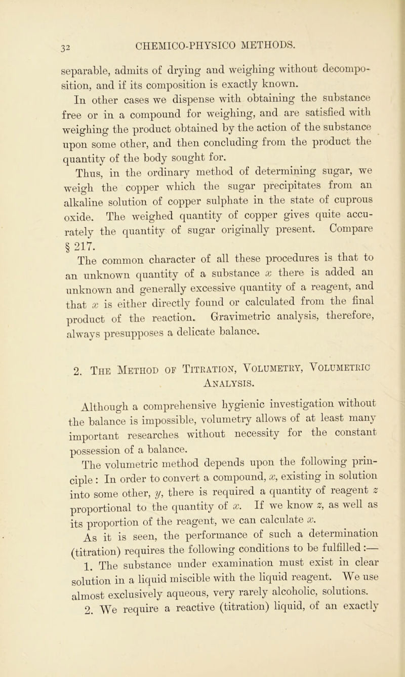 separable, admits of drying and weighing without decompo- sition, and if its composition is exactly known. In other cases we dispense with obtaining the substance free or in a compound for weighing, and are satisfied with weighing the product obtained by the action of the substance upon some other, and then concluding from the product the quantity of the body sought for. Thus, in the ordinary method of determining sugar, we weigh the copper which the sugar precipitates from an alkaline solution of copper sulphate in the state of cuprous oxide. The weighed quantity of copper gives quite accu- rately the quantity of sugar originally present. Compare § 217. The common character of all these procedures is that to an unknown quantity of a substance x there is added an unknown and generally excessive quantity of a reagent, and that x is either directly found or calculated from the final product of the reaction. Gravimetric analysis, therefore, always presupposes a delicate balance. 2. The Method of Titration, Volumetry, Volumetric Analysis. Although a comprehensive hygienic investigation without the balance is impossible, volumetry allows of at least many important researches without necessity for the constant possession of a balance. The volumetric method depends upon the following prin- ciple : In order to convert a compound, x, existing in solution into some other, y, there is required a quantity of reagent z proportional to the quantity of x. If we know z, as well as its proportion of the reagent, we can calculate x. As it is seen, the performance of such a determination (titration) requires the following conditions to be fulfilled:— 1. The substance under examination must exist in clear solution in a liquid miscible with the liquid reagent. We use almost exclusively aqueous, very rarely alcoholic, solutions. 2 \Ye require a reactive (titration) liquid, of an exactly