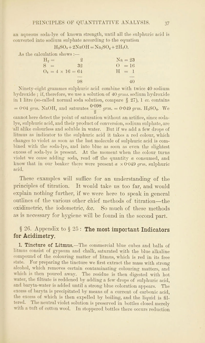 an aqueous soda-lye of known strength, until all the sulphuric acid is converted into sodium sulphate according to the equation H2SO4 + 2NaOH = NaoS04 + 2H20. As the calculation shows :— Ho = 2 Na = 23 S = 32 O = 16 04 = 4 x 16 = 64 H = 1 98 40 Ninety-eight grammes sulphuric acid combine with twice 40 sodium hydroxide ; if, therefore, we use a solution of 40 grms. sodium hydroxide in 1 litre (so-called normal soda solution, compare § 27), 1 cc. contains = 0*04 grm. NaOH, and saturates ——^ grm. = 0049 grm. H2SO4. We cannot here detect the point of saturation without an artifice, since soda- lye, sulphuric acid, and their product of conversion, sodium sulphate, are all alike colourless and soluble in water. But if we add a few drops of litmus as indicator to the sulphuric acid it takes a red colour, which changes to violet as soon as the last molecule of sulphuric acid is com- bined with the soda-lye, and into blue as soon as even the slightest excess of soda-lye is present. At the moment when the colour turns violet we cease adding soda, read off the quantity a consumed, and know that in our beaker there were present a x 0,049 grm. sulphuric acid. These examples will suffice for an understanding of the principles of titration. It would take us too far, and would explain nothing further, if we were here to speak in general outlines of the various other chief methods of titration—the oxidimetric, the iodometric, &c. So much of these methods as is necessary for hygiene will be found in the second part. § 26. Appendix to § 25 : The most important Indicators for Acidimetry. 1. Tincture of Litmus.—The commercial blue cubes and balls of litmus consist of gypsum and chalk, saturated with the blue alkaline compound of the colouring matter of litmus, which is red in its free state. For preparing the tincture we first extract the mass with strong alcohol, which removes certain contaminating colouring matters, and which is then poured away. The residue is then digested with hot water, the filtrate is reddened by adding a few drops of sulphuric acid, and baryta-water is added until a strong bine coloration appears. The excess of baryta is precipitated by means of a current of carbonic acid, the excess of which is then expelled by boiling, and the liquid is fil- tered. rlhe neutral violet solution is preserved in bottles closed merely with a tuft of cotton wool. In stoppered bottles there occurs reduction