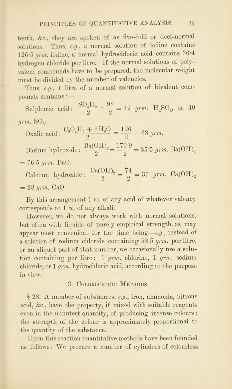 tenth, &c., they are spoken of as five-fold or deci-normal solutions. Thus, e.g., a normal solution of iodine contains 126*5 grin, iodine, a normal hydrochloric acid contains 36*4 hydrogen chloride per litre. If the normal solutions of poly- valent compounds have to be prepared, the molecular weight must be divided by the number of valencies. Thus, e.g., 1 litre of a normal solution of bivalent com- pounds contains:— Sulphuric acid: —- = -^ = 49 grm. H2S04, or 40 grm. S03. Osaliccid: cs°tHs + 2H.° = A A ^ Ba(OH)2 170-9 Barium hydroxide : ~ = —-— = 63 grm. = 85*5 grm. Ba(OH)2 = 76'5 grm. BaO. Calcium hydroxide: = 37 grin. Ca(OH)2 = 28 grm. CaO. By this arrangement 1 cc. of any acid of whatever valency corresponds to 1 cc. of any alkali. However, we do not always work with normal solutions, but often with liquids of purely empirical strength, as may appear most convenient for the time being—e.g., instead of a solution of sodium chloride containing 58-5 grm. per litre, or an aliquot part of that number, we occasionally use a solu- tion containing per litre: 1 grm. chlorine, 1 grm. sodium chloride, or 1 grm. hydrochloric acid, according to the purpose in view. 3. Colorimetric Methods. § 28. A number of substances, e.g., iron, ammonia, nitrous acid, &c., have the property, if mixed with suitable reagents even in the minutest quantity, of producing intense colours; the strength of the colour is approximately proportional to the quantity of the substance. Upon this reaction quantitative methods have been founded as follows: We procure a number of cylinders of colourless