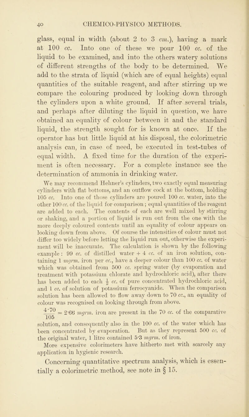 glass, equal in width (about 2 to 3 cm.), having a mark at 100 cc. Into one of these we pour 100 cc. of the liquid to be examined, and into the others watery solutions of different strengths of the body to be determined. We add to the strata of liquid (which are of equal heights) equal quantities of the suitable reagent, and after stirring up we compare the colouring produced by looking down through the cylinders upon a white ground. If after several trials, and perhaps after diluting the liquid in question, we have obtained an equality of colour between it and the standard liquid, the strength sought for is known at once. If the operator has but little liquid at his disposal, the colorimetric analysis can, in case of need, be executed in test-tubes of equal width. A fixed time for the duration of the experi- ment is often necessary. For a complete instance see the determination of ammonia in drinking water. We may recommend Helmer’s cylinders, two exactly equal measuring cylinders with flat bottoms, and an outflow cock at the bottom, holding 105 cc. Into one of those cylinders are poured 100 cc. water, into the other 100 cc. of the liquid for comparison; equal quantities of the reagent are added to each. The contents of each are well mixed by stirring or shaking, and a portion of liquid is run out from the one with the more deeply coloured contents until an equality of colour appears on looking down from above. Of course the intensities of colour must not differ too widely before letting the liquid run out, otherwise the experi- ment will be inaccurate. The calculation is shown by the following example : 99 cc. of distilled water + 4 cc. of an iron solution, con- taining 1 mgrm. iron per cc., have a deeper colour than 100 cc. of water which was obtained from 500 cc. spring water (by evaporation and treatment with potassium chlorate and hydrochloric acid), after there has been added to each ^ cc. of pure concentrated hydrochloric acid, and 1 cc. of solution of potassium ferrocyanide. When the comparison solution has been allowed to flow away down to 70 cc., an equality of colour was recognised on looking through from above. TAr = 2-66 mgrm. iron are present in the 70 cc. of the comparative solution, and consequently also in the 100 cc. of the water which has been concentrated by evaporation. But as they represent 500 cc. of the original water, 1 litre contained 5*3 mgrm. of iron. More expensive colorimeters have hitherto met with scarcely any application in hygienic research. Concerning quantitative spectrum analysis, which is essen- tially a colorimetric method, see note in § 15.