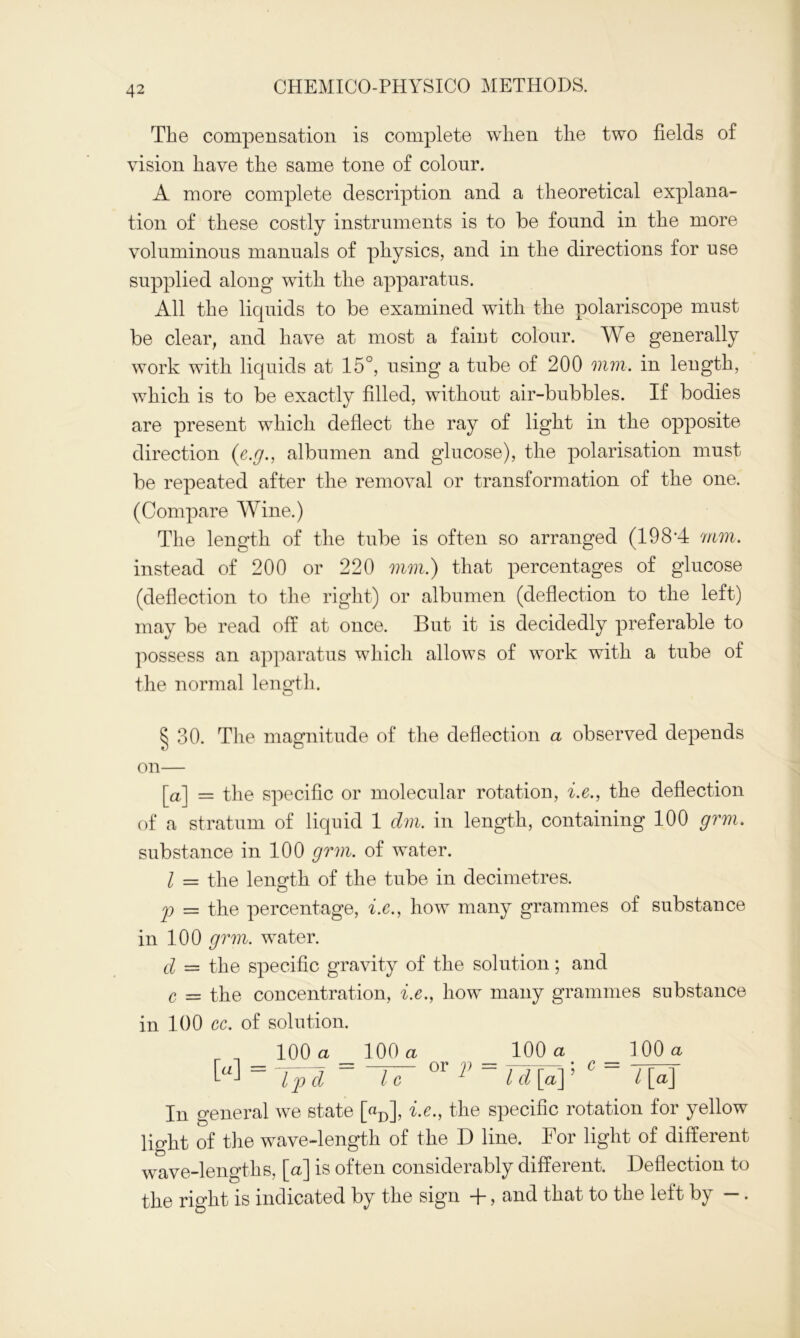 The compensation is complete when tlie two fields of vision have the same tone of colour. A more complete description and a theoretical explana- tion of these costly instruments is to be found in the more voluminous manuals of physics, and in the directions for use supplied along with the apparatus. All the liquids to be examined with the polariscope must be clear, and have at most a faint colour. We generally work with liquids at 15°, using a tube of 200 mm. in length, which is to be exactly filled, without air-bubbles. If bodies are present which deflect the ray of light in the opposite direction (e.g., albumen and glucose), the polarisation must be repeated after the removal or transformation of the one. (Compare Wine.) The length of the tube is often so arranged (1984 mm. instead of 200 or 220 mm.) that percentages of glucose (deflection to the right) or albumen (deflection to the left) may be read off at once. But it is decidedly preferable to possess an apparatus which allows of work with a tube of the normal length. § 30. The magnitude of the deflection a observed depends on— [a] = the specific or molecular rotation, i.e., the deflection of a stratum of liquid 1 dm. in length, containing 100 grm. substance in 100 grm. of water. I — the length of the tube in decimetres. p = the percentage, i.c., how many grammes of substance in 100 grm. water. d — the specific gravity of the solution; and c — the concentration, i.e., how many grammes substance in 100 cc. of solution. 100 a 100 a 100 a 100 a ~ IT °r V~ ld[a\' C~ l[a\ In general we state [«D], i.e., the specific rotation for yellow light of the wave-length of the D line. For light of different wave-lengths, [a] is often considerably different. Deflection to the right is indicated by the sign +, and that to the left by —.