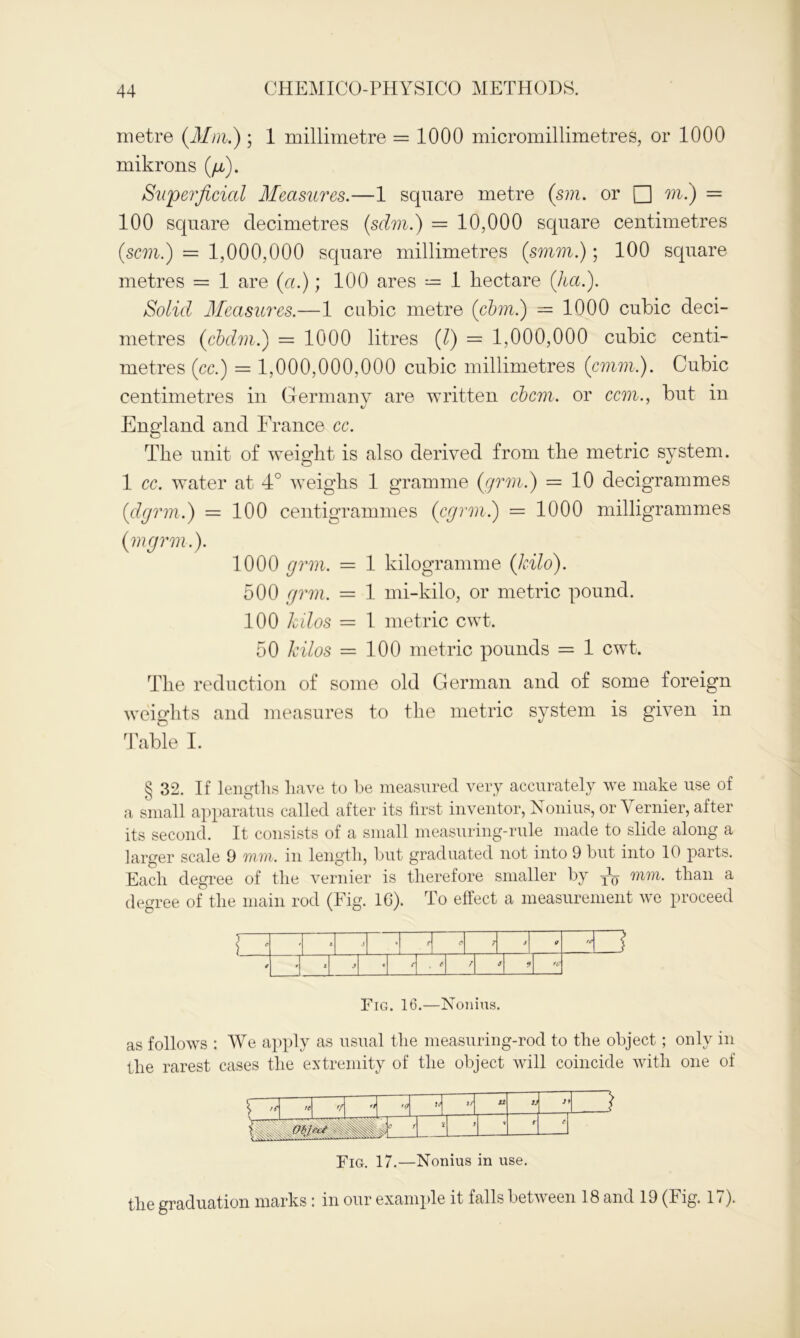 metre (Mm.) ; 1 millimetre = 1000 micromillimetres, or 1000 mikrons (ji). Superficial Measures.—1 square metre (sm. or □ m.) = 100 square decimetres (sdm.) = 10,000 square centimetres (.scm.) = 1,000,000 square millimetres (smm.); 100 square metres = 1 are (a.); 100 ares = 1 hectare (ha.). Solid Measures.—1 cubic metre (cbm.) = 1000 cubic deci- metres (cbdm.) = 1000 litres (l) = 1,000,000 cubic centi- metres (cc.) = 1,000,000,000 cubic millimetres (cmm.). Cubic centimetres in Germany are written cbcm. or ccm., but in England and France cc. The unit of weight is also derived from the metric system. 1 cc. water at 4° weighs 1 gramme (grm.) = 10 decigrammes (dgrm.) = 100 centigrammes (cgrm.) = 1000 milligrammes (mgr in.). 1000 grm. = 1 kilogramme (kilo). 500 grm. = 1 mi-kilo, or metric pound. 100 kilos — 1 metric cwt. 50 kilos = 100 metric pounds = 1 cwt. The reduction of some old German and of some foreign weights and measures to the metric system is given in Table I. § 32. If lengths have to he measured very accurately we make use of a small apparatus called after its first inventor, Nonius, or \ ernier, after its second. It consists of a small measuring-rule made to slide along a larger scale 9 mm. in length, but graduated not into 9 but into 10 parts. Each degree of the vernier is therefore smaller by mm. than a degree of the main rod (Fig. 16). To effect a measurement we proceed i • X v A o 7 s 9 fC f , e 7 9 fC Fig. 16.—Nonius. as follows : We apply as usual the measuring-rod to the object; only in the rarest cases the extremity of the object will coincide with one of te ti *0 H 2/ 12 2/ )\ ZJ IB ■§# C 1 J V r t Fig. 17.—Nonius in use. the graduation marks: in our example it falls between 18 and 19 (Fig. 17).