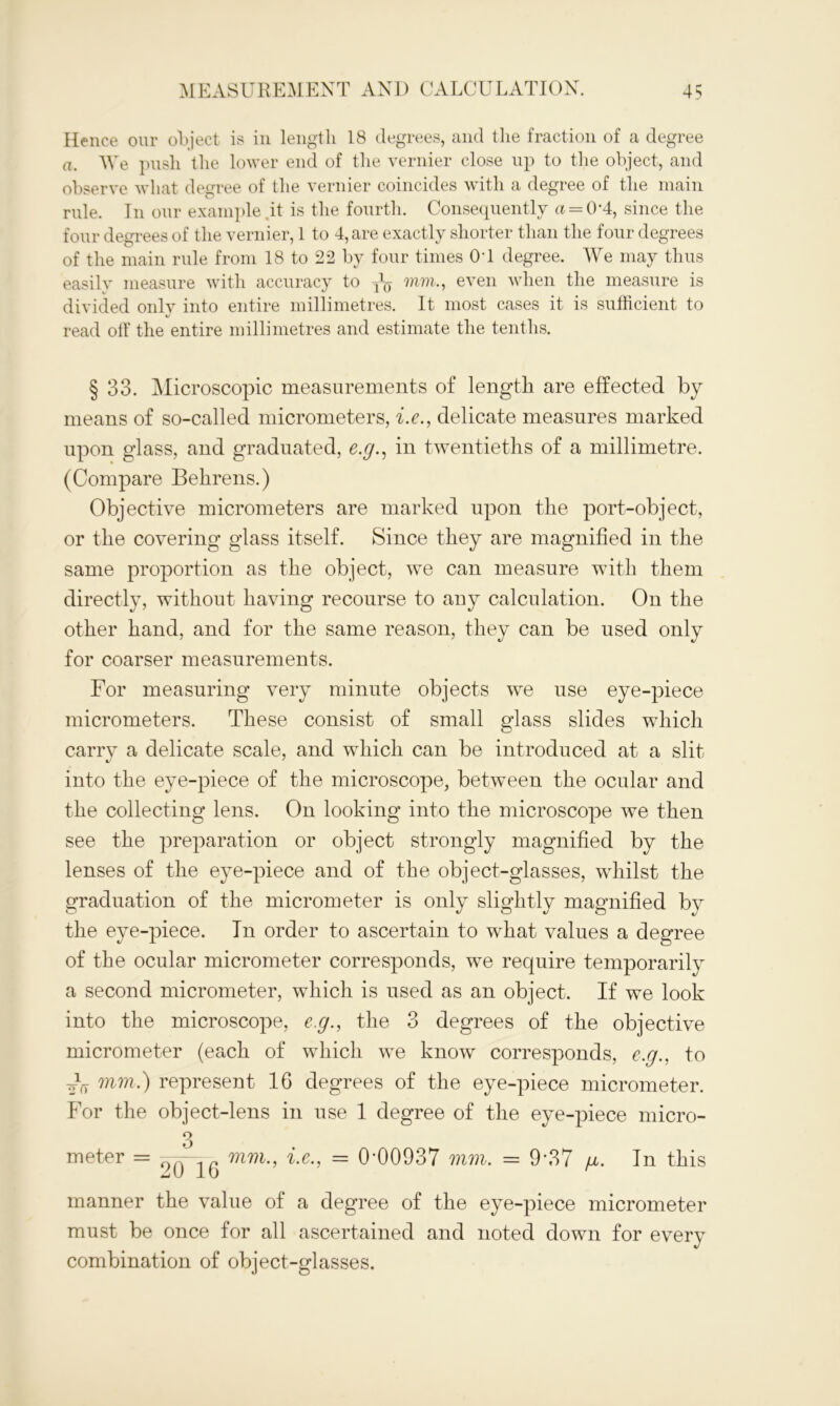 Hence our object is in length 18 degrees, and the fraction of a degree a. We push the lower end of the vernier close up to the object, and observe what degree of the vernier coincides with a degree of the main rule. Tn our exarnple.it is the fourth. Consequently a = 0*4, since the four degrees of the vernier, 1 to 4, are exactly shorter than the four degrees of the main rule from 18 to 22 by four times 0T degree. We may thus easily measure with accuracy to y1^ mm., even when the measure is divided only into entire millimetres. It most cases it is sufficient to read off the entire millimetres and estimate the tenths. § 33. Microscopic measurements of length are effected by means of so-called micrometers, i.e., delicate measures marked upon glass, and graduated, e.g., in twentieths of a millimetre. (Compare Behrens.) Objective micrometers are marked upon the port-object, or the covering glass itself. Since they are magnified in the same proportion as the object, we can measure with them directly, without having recourse to any calculation. On the other hand, and for the same reason, they can be used only for coarser measurements. For measuring very minute objects we use eye-piece micrometers. These consist of small glass slides which carry a delicate scale, and which can be introduced at a slit into the eye-piece of the microscope, between the ocular and the collecting lens. On looking into the microscope we then see the preparation or object strongly magnified by the lenses of the eye-piece and of the object-glasses, whilst the graduation of the micrometer is only slightly magnified by the eye-piece. Tn order to ascertain to what values a degree of the ocular micrometer corresponds, we recpiire temporarilv a second micrometer, which is used as an object. If we look into the microscope, eg., the 3 degrees of the objective micrometer (each of which we know corresponds, e.g., to oV wm.) represent 16 degrees of the eye-piece micrometer. For the object-lens in use 1 degree of the eye-piece micro- 3 meter = mm., i.e., = 0-00937 mm. = 9*37 /*. In this manner the value of a degree of the eye-piece micrometer must be once for all ascertained and noted down for every combination of object-glasses.