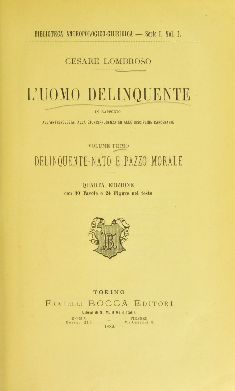 BIBLIOTECA ANTROPOLOGICO-GIORIDICA — Serie I, Yol. I. CESARE LOMBROSO L’UOMO DELINQUENTE IN RAPPORTO ALL'ANTROPOLOGIA, ALLA GIURISPRUDENZA EO ALLE DISCIPLINE CARCERARIE VOLUME PRIMO DELINQUENTE-NATO PAZZO MORALE QUARTA EDIZIONE con 30 Tavole e 24 Fignre nel testo TORINO Fratelli BOCCA Editori Librai di S. M. il Re d’Italia ROMA Corso, 210 FIRENZE Via Cerretani, 8