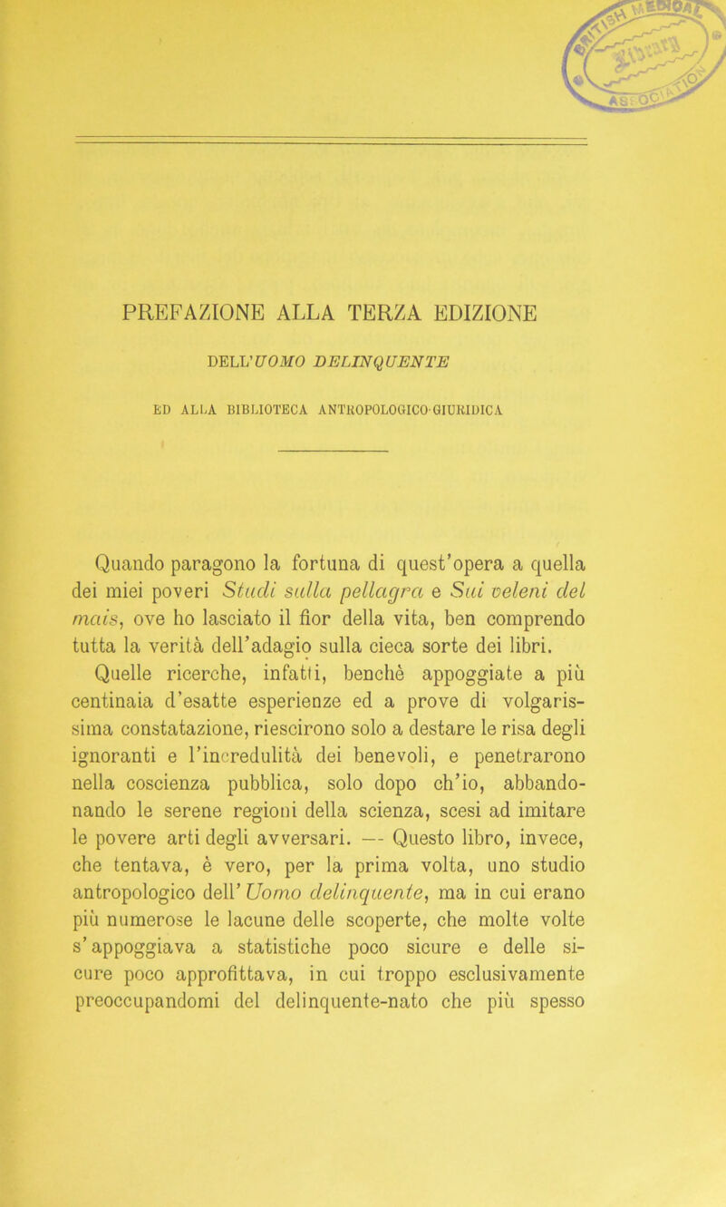 PREFAZIONE ALLA TERZA EDIZIONE DELL 'UOMO DELINQUENTE ED ALLA BIBLIOTECA ANTROPOLOGICO-GIURIDICA Quando paragono la fortuna di quest’opera a quella dei miei poveri Studi sulla pellagra e Sui veleni del mais, ove ho lasciato il fior della vita, ben comprendo tutta la verità dell’adagio sulla cieca sorte dei libri. Quelle ricerche, infatti, benché appoggiate a più centinaia d’esatte esperienze ed a prove di volgaris- sima constatazione, riescirono solo a destare le risa degli ignoranti e l’incredulità dei benevoli, e penetrarono nella coscienza pubblica, solo dopo ch’io, abbando- nando le serene regioni della scienza, scesi ad imitare le povere arti degli avversari. — Questo libro, invece, che tentava, è vero, per la prima volta, uno studio antropologico dell’ Uomo delinquente, ma in cui erano più numerose le lacune delle scoperte, che molte volte s’appoggiava a statistiche poco sicure e delle si- cure poco approfittava, in cui troppo esclusivamente preoccupandomi del delinquente-nato che più spesso