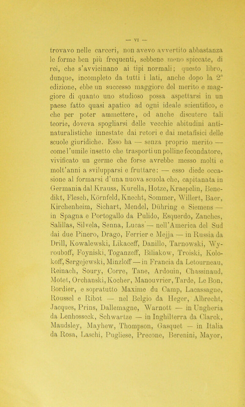 trovavo nelle carceri, non avevo avvertito abbastanza le forme ben più frequenti, sebbene meno spiccate, di rei, che s’avvicinano ai tipi normali; questo libro, dunque, incompleto da tutti i lati, anche dopo la *2a edizione, ebbe un successo maggiore del merito e mag- giore di quanto uno studioso possa aspettarsi in un paese fatto quasi apatico ad ogni ideale scientifico, e che per poter ammettere, od anche discutere tali teorie, doveva spogliarsi delle vecchie abitudini anti- naturalistiche innestate dai retori e dai metafisici delle scuole giuridiche. Esso ha — senza proprio merito — come l’umile insetto che trasporti un polline fecondatore, vivificato un germe che forse avrebbe messo molti e molt’anni a svilupparsi e fruttare: — esso diede occa- sione al formarsi d’una nuova scuola che, capitanata in Germania dal Ivrauss, Kurella, Iiotze, Ivraepelin, Bene- dikt, Flesch, Kòrnfeld, Knecht, Sommer, AVillert, Baer, Kirchenheim, Sichart, Mendel, Duhring e Siemens — in Spagna e Portogallo da Pulido, Esquerdo, Zanches, Salillas, Sii vela, Senna, Lucas’— nell’America del Sud dai due Pinero, Drago, Ferrier e Mejja — in Russia da Drill, Kowalewski, Likaceff, Damilo, Tarnowski, kVy- rouboff, Foyniski, Toganzeff, Biliakow, Troiski, Kolo- koff, Sergejewski, MinzlofF — in Francia da Letourneau, Reinach, Soury, Corre, Tane, Ardouin, Chassinaud, Motet, Orchanski, Kocher, Manouvrier, Tarde, Le Bon. Bordier, e sopratutto Maxime du Camp, Lacassagne, Roussel e Ribot — nel Belgio da Heger, Albrecht, Jacques, Prins, Dallemagne, Warnott — in Ungheria da Lenhosseck, Schwartze — in Inghilterra da Clarck, Maudsley, Mayhew, Thompson, Gasquet — in Italia da Rosa, Laschi, Pugliese, Precone, Berenini, Major,