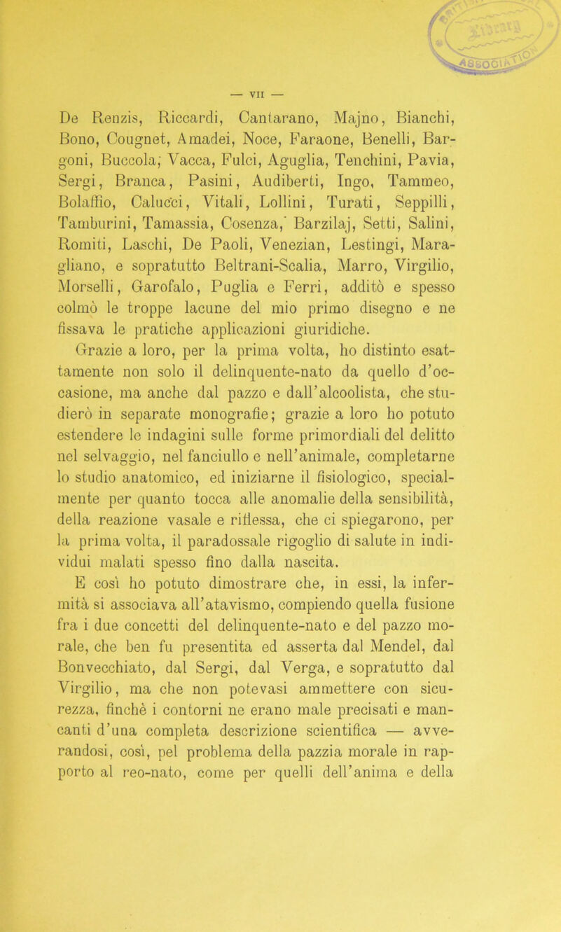 De Renzis, Riccardi, Cantarano, Majno, Bianchi, Bono, Cougnet, Amadei, Noce, Faraone, Benelli, Bar- goni, Buccola; Vacca, Fulci, Aguglia, Tenchini, Pavia, Sergi, Branca, Pasini, Audiberti, Ingo, Tarameo, Bolaffio, Caluc'ci, Vitali, Bollini, Turati, Seppilli, Tamburini, Tamassia, Cosenza,' Barzilaj, Setti, Salini, Romiti, Laschi, De Paoli, Venezian, Lestingi, Mara- gliano, e sopratutto Beltrani-Scalia, Marro, Virgilio, Morselli, Garofalo, Puglia e Ferri, additò e spesso colmò le troppe lacune del mio primo disegno e ne fissava le pratiche applicazioni giuridiche. Grazie a loro, per la prima volta, ho distinto esat- tamente non solo il delinquente-nato da quello d’oc- casione, ma anche dal pazzo e daU’alcoolista, che stu- dierò in separate monografie; grazie a loro ho potuto estendere le indagini sulle forme primordiali del delitto nel selvaggio, nel fanciullo e nell’animale, completarne lo studio anatomico, ed iniziarne il fisiologico, special- mente per quanto tocca alle anomalie della sensibilità, della reazione vasale e riflessa, che ci spiegarono, per la prima volta, il paradossale rigoglio di salute in indi- vidui malati spesso fino dalla nascita. E cosi ho potuto dimostrare che, in essi, la infer- mità si associava all’atavismo, compiendo quella fusione fra i due concetti del delinquente-nato e del pazzo mo- rale, che ben fu presentita ed asserta dal Mendel, dal Bonvecchiato, dal Sergi, dal Verga, e sopratutto dal Virgilio, ma che non potevasi ammettere con sicu- rezza, finché i contorni ne erano male precisati e man- canti d’una completa descrizione scientifica — avve- randosi, cosi, pel problema della pazzia morale in rap- porto al reo-nato, come per quelli dell’anima e della