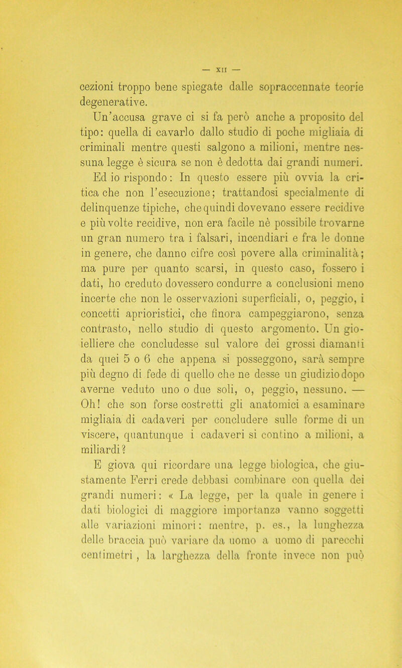 cezioni troppo bene spiegate dalle sopraccennate teorie degenerative. Un’accusa grave ci si fa però anche a proposito del tipo: quella di cavarlo dallo studio di poche migliaia di criminali mentre questi salgono a milioni, mentre nes- suna legge è sicura se non è dedotta dai grandi numeri. Ed io rispondo : In questo essere più ovvia la cri- tica che non l’esecuzione; trattandosi specialmente di delinquenze tipiche, che quindi dovevano essere recidive e più volte recidive, non era facile nè possibile trovarne un gran numero tra i falsari, incendiari e fra le donne in genere, che danno cifre così povere alla criminalità; ma pure per quanto scarsi, in questo caso, fossero i dati, ho creduto dovessero condurre a conclusioni meno incerte che non le osservazioni superficiali, o, peggio, i concetti aprioristici, che finora campeggiarono, senza contrasto, nello studio di questo argomento. Un gio- ielliere che concludesse sul valore dei grossi diamanti da quei 5 o 6 che appena si posseggono, sarà sempre più degno di fede di quello che ne desse un giudizio dopo averne veduto uno o due soli, o, peggio, nessuno. — Oh! che son forse costretti gli anatomici a esaminare migliaia di cadaveri per concludere sulle forme di un viscere, quantunque i cadaveri si contino a milioni, a miliardi? E giova qui ricordare una legge biologica, che giu- stamente Ferri crede debbasi combinare con quella dei grandi numeri : « La legge, per la quale in genere i dati biologici di maggiore importanza vanno soggetti alle variazioni minori: mentre, p. es., la lunghezza delle braccia può variare da uomo a uomo di parecchi centimetri, la larghezza della fronte invece non può