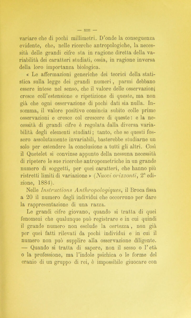 variare che di pochi millimetri. D’onde la conseguenza evidente, che, nelle ricerche antropologiche, la neces- sità delle grandi cifre sta in ragione diretta della va- riabilità dei caratteri studiati, ossia, in ragione inversa della loro importanza biologica. « Le affermazioni generiche dei teorici della stati- stica sulla legge dei grandi numeri , parmi debbano essere intese nel senso, che il valore delle osservazioni cresce coll’estensione e ripetizione di queste, ma non già che ogni osservazione di pochi dati sia nulla. In- somma, il valore positivo comincia subito colle prime osservazioni e cresce col crescere di queste: e la ne- cessità di grandi cifre è regolata dalla diversa varia- bilità degli elementi studiati ; tanto, che se questi fos- sero assolutamente invariabili, basterebbe studiarne un solo per estendere la conclusione a tutti gli altri. Così il Quetelet si convinse appunto della nessuna necessità di ripetere le sue ricerche antropometriche in un grande numero di soggetti, per quei caratteri, che hanno piu ristretti limiti di variazione » (Nuovi orizzonti, 2a edi- zione, 1884). Nelle Instructions Anthropologiques, il Broca fissa a 20 il numero degli individui che occorrono per dare la rappresentazione di una razza. Le grandi cifre giovano, quando si tratta di quei fenomeni che qualunque può registrare e in cui quindi il grande numero non esclude la certezza , non già per quei fatti rilevati da pochi individui e in cui il numero non può supplire alla osservazione diligente. — Quando si tratta di sapere, non il sesso o l’età o la professione, ma l’indole psichica o le forme del cranio di un gruppo di rei, è impossibile giuocare con