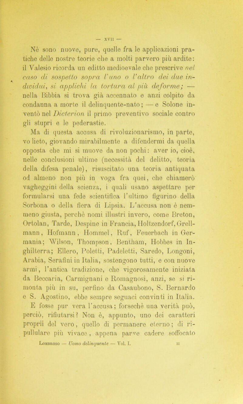 Nè sono nuove, pure, quelle fra le applicazioni pra- tiche delle nostre teorie che a molti parvero più ardite : il Yalesio ricorda un editto medioevale che prescrive nel caso di sospetto sopra l'ano o Valtro dei due in- dividui, si applichi la tortura cd piu deforme; — nella Bibbia si trova già accennato e anzi colpito da condanna a morie il delinquente-nato ; — e Solone in- ventò nel Dicterion il primo preventivo sociale contro gli stupri e le pederastie. Ma di questa accusa di rivoluzionarismo, in parte, vo lieto, giovando mirabilmente a difendermi da quella opposta che mi si muove da non pochi: aver io, cioè, nelle conclusioni ultime (necessità del delitto, teoria della difesa penale), risuscitato una teoria antiquata od almeno non più in voga fra quei, che chiamerò vagheggini della scienza, i quali usano aspettare per formularsi una fede scientifica 1 ’ultimo figurino della Sorbona o della fiera di Lipsia. L’accusa non è nem- meno giusta, perchè nomi illustri invero, come Breton, Ortolan, Tarde, Despine in Francia, Holtzendorf, Grell- mann, Hofmann, Hommel, Ruf, Feuerbach in Ger- mania; Wilson, Thompson. Bentham, ITobbes in In- ghilterra; Ellero, Potetti, Padeletti, Saredo, Longoni, Arabia, Serafini in Italia, sostengono tutti, e con nuove armi, l’antica tradizione, che vigorosamente iniziata da Beccaria, Carmignani e Romagnosi, anzi, se si ri- monta più in su, perfino da Casaubono, S. Bernardo e S. Agostino, ebbe sempre seguaci convinti in Italia. E fosse pur vera l’accusa; forsechè una verità può, perciò, rifiutarsi? Non è, appunto, uno dei caratteri proprii del vero, quello di permanere eterno ; di ri- pullulare più vivace , appena parve cadere soffocato Lombroso — Uomo delinquente — Voi. I. ii