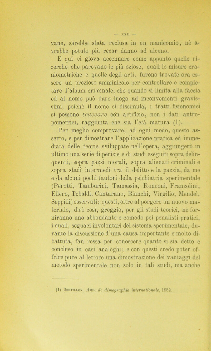 vane, sarebbe stata reclusa in un manicomio, nè a- vrebbe potuto più recar danno ad alcuno. E qui ci giova accennare come appunto quelle ri- cerche che parevano le più oziose, quali le misure cra- niometriche e quelle degli arti, furono trovate ora es- sere un prezioso annninicolo per controllare e comple- tare l’album criminale, che quando si limita alla faccia ed al nome può dare luogo ad inconvenienti gravis- simi, poiché il nome si dissimula, i tratti fisionomici si possono truccare con artificio, non i dati antro- pometrici, raggiunta che sia l’età matura (1). Per meglio comprovare, ad ogni modo, questo as- serto, e per dimostrare l’applicazione pratica ed imme- diata delle teorie sviluppate nell’opera, aggiungerò in ultimo una serie di perizie e di studi eseguiti sopra delin- quenti, sopra pazzi morali, sopra alienati criminali e sopra stadi intermedi tra il delitto e la pazzia, da me e da alcuni pochi fautori della psichiatria sperimentale (Perotti, Tamburini, Tamassia, Ronconi, Franzolini, Ellero, Tebaldi, Cantarano, Bianchi, Virgilio, Mendel, Seppilli) osservati ; questi, oltre al porgere un nuovo ma- teriale, dirò cosi, greggio, per gli studi teorici, ne for- niranno uno abbondante e comodo pei penalisti pratici, i quali, seguaci involontari del sistema sperimentale, du- rante la discussione d’una causa importante e molto di- battuta, fan l'essa per conoscere quanto si sia detto e concluso in casi analoghi ; e con questi credo poter of- frire pure al lettore una dimostrazione dei vantaggi del metodo sperimentale non solo in tali studi, ma anche (1) Bkrtiu.on, Ann. de demographie Internationale, 1S82.