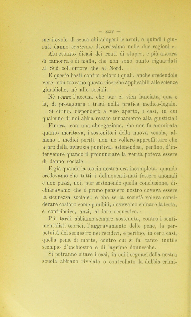 meritevole di scusa chi adoperi le armi, e quindi i giu- rati danno sentenze diversissime nelle due regioni ». Altrettanto dicasi dei reati di stupro, e più ancora di camorra e di mafia, che non sono punto riguardati al Sud coll’orrore che al Nord. E questo basti contro coloro i quali, anche credendole vere, non trovano queste ricerche applicabili alle scienze giuridiche, nè alle sociali. Nè regge l’accusa che pur ci vien lanciata, qua e là, di proteggere i tristi nella pratica medico-legale. Si citino, risponderò a viso aperto, i casi, in cui qualcuno di noi abbia recato turbamento alla giustizia ! Finora, con una abnegazione, che non fu ammirata quanto meritava, i sostenitori della nuova scuola, al- meno i medici periti, non ne vollero approdi!tare che a prò della giustizia punitiva, astenendosi, perfino, d’in- tervenire quando il pronunciare la verità poteva essere di danno sociale. E già quando la teoria nostra era incompleta, quando credevamo che tutti i delinquenti-nati fossero anomali e non pazzi, noi, pur sostenendo quella conclusione, di- chiaravamo che il primo pensiero nostro doveva essere la sicurezza sociale; e che se la società voleva consi- derare costoro come punibili, dovevamo chinare la testa, e contribuire, anzi, al loro sequestro. • Più tardi abbiamo sempre sostenuto, contro i senti- mentalisti teorici, l’aggravamento delle pene, la per- petuità del sequestro nei recidivi, e perfino, in certi casi, quella pena di morte, contro cui si fa tanto inutile scempio d’inchiostro e di lagrime donnesche. Si potranno citare i casi, in cui i seguaci della nostra scuola abbiano rivelato o controllato la dubbia crimi-