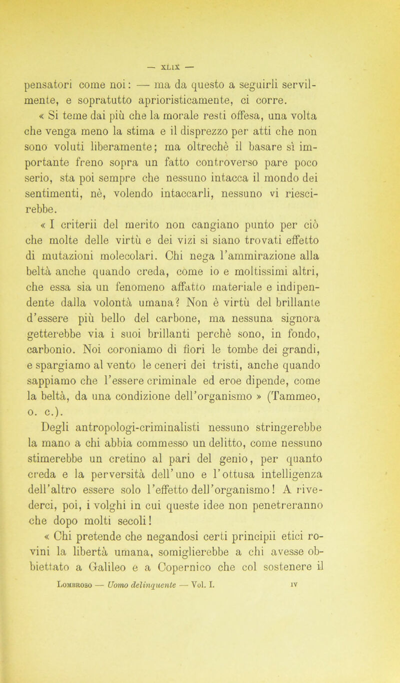 xux — pensatori come noi : — ma da questo a seguirli servil- mente, e sopratutto aprioristicamente, ci corre. « Si teme dai più che la morale resti offesa, una volta che venga meno la stima e il disprezzo per atti che non sono voluti liberamente; ma oltreché il basare sì im- portante freno sopra un fatto controverso pare poco serio, sta poi sempre che nessuno intacca il mondo dei sentimenti, nè, volendo intaccarli, nessuno vi riesci- rebbe. « I criterii del merito non cangiano punto per ciò che molte delle virtù e dei vizi si siano trovati effetto di mutazioni molecolari. Chi nega l’ammirazione alla beltà anche quando creda, come io e moltissimi altri, che essa sia un fenomeno affatto materiale e indipen- dente dalla volontà umana? Non è virtù del brillante d’essere più bello del carbone, ma nessuna signora getterebbe via i suoi brillanti perchè sono, in fondo, carbonio. Noi coroniamo di fiori le tombe dei grandi, e spargiamo al vento le ceneri dei tristi, anche quando sappiamo che l’essere criminale ed eroe dipende, come la beltà, da una condizione dell’organismo » (Tammeo, o. c.). Degli antropologi-criminalisti nessuno stringerebbe la mano a chi abbia commesso un delitto, come nessuno stimerebbe un cretino al pari del genio, per quanto creda e la perversità dell’uno e l’ottusa intelligenza dell’altro essere solo l’effetto dell'organismo ! A rive- derci, poi, i volghi in cui queste idee non penetreranno che dopo molti secoli ! « Chi pretende che negandosi certi principii etici ro- vini la libertà umana, somiglierebbe a chi avesse ob- biettato a Galileo e a Copernico che col sostenere il