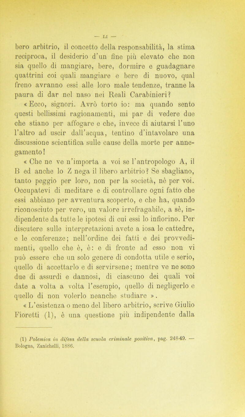 bero arbitrio, il concetto della responsabilità, la stima reciproca, il desiderio d’un fine più elevato che non sia quello di mangiare, bere, dormire e guadagnare quattrini coi quali mangiare e bere di nuovo, qual freno avranno essi alle loro male tendenze, tranne la paura di dar nel naso nei Reali Carabinieri? «Ecco, signori. Avrò torto io: ma quando sento questi bellissimi ragionamenti, mi par di vedere due che stiano per affogare e che, invece di aiutarsi l’uno l’altro ad uscir dall’acqua, tentino d’intavolare una discussione scientifica sulle cause della morte per anne- gamento ! « Che ne ve n’importa a voi se l’antropologo A, il B ed anche lo Z nega il libero arbitrio? Se sbagliano, tanto peggio per loro, non per la società, nè per voi. Occupatevi di meditare e di controllare ogni fatto che essi abbiano per avventura scoperto, e che ha, quando riconosciuto per vero, un valore irrefragabile, a sè, in- dipendente da tutte le ipotesi di cui essi lo infiorino. Per discutere sulle interpretazioni avete a iosa le cattedre, e le conferenze; nell’ordine dei fatti e dei provvedi- menti, quello che è, è: e di fronte ad esso non vi può essere che un solo genere di condotta utile e serio, quello di accettarlo e di servirsene; mentre ve ne sono due di assurdi e dannosi, di ciascuno dei quali voi date a volta a volta l’esempio, quello di negligerlo e quello di non volerlo neanche studiare ». « L’esistenza o meno del libero arbitrio, scrive Giulio Fioretti (1), è una questione più indipendente dalla (1) Polemica in difesa della scuola criminale positiva, pag. 248-49. — Bologna, Zanichelli, 1886.