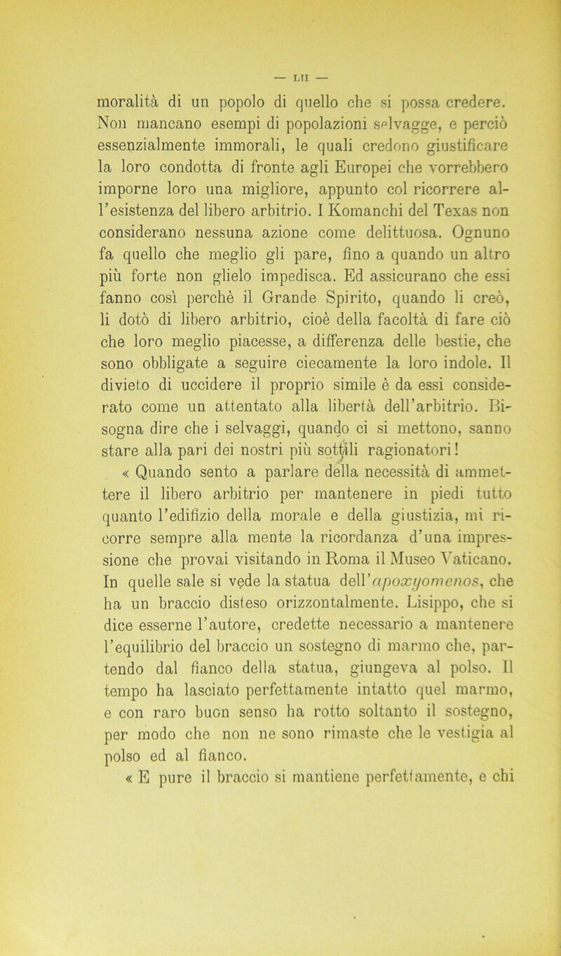 moralità di un popolo di quello che si possa credere. Non mancano esempi di popolazioni selvagge, e perciò essenzialmente immorali, le quali credono giustificare la loro condotta di fronte agli Europei che vorrebbero imporne loro una migliore, appunto col ricorrere al- l’esistenza del libero arbitrio. I Komanchi del Texas non considerano nessuna azione come delittuosa. Ognuno fa quello che meglio gli pare, fino a quando un altro più forte non glielo impedisca. Ed assicurano che essi fanno così perchè il Grande Spirito, quando li creò, li dotò di libero arbitrio, cioè della facoltà di fare ciò che loro meglio piacesse, a differenza delle bestie, che sono obbligate a seguire ciecamente la loro indole. Il divieto di uccidere il proprio simile è da essi conside- rato come un attentato alla libertà dell’arbitrio. Bi- sogna dire che i selvaggi, quando ci si mettono, sanno stare alla pari dei nostri più sottili ragionatori ! « Quando sento a parlare della necessità di ammet- tere il libero arbitrio per mantenere in piedi tutto quanto l’edifizio della morale e della giustizia, mi ri- corre sempre alla mente la ricordanza d’una impres- sione che provai visitando in Roma il Museo Vaticano. In quelle sale si vede la statua deWapoxyomenos, che ha un braccio disteso orizzontalmente. Lisippo, che si dice esserne l’autore, credette necessario a mantenere l’equilibrio del braccio un sostegno di marmo che, par- tendo dal fianco della statua, giungeva al polso. 11 tempo ha lasciato perfettamente intatto quel marmo, e con raro buon senso ha rotto soltanto il sostegno, per modo che non ne sono rimaste che le vestigia al polso ed al fianco. « E pure il braccio si mantiene perfettamente, e chi