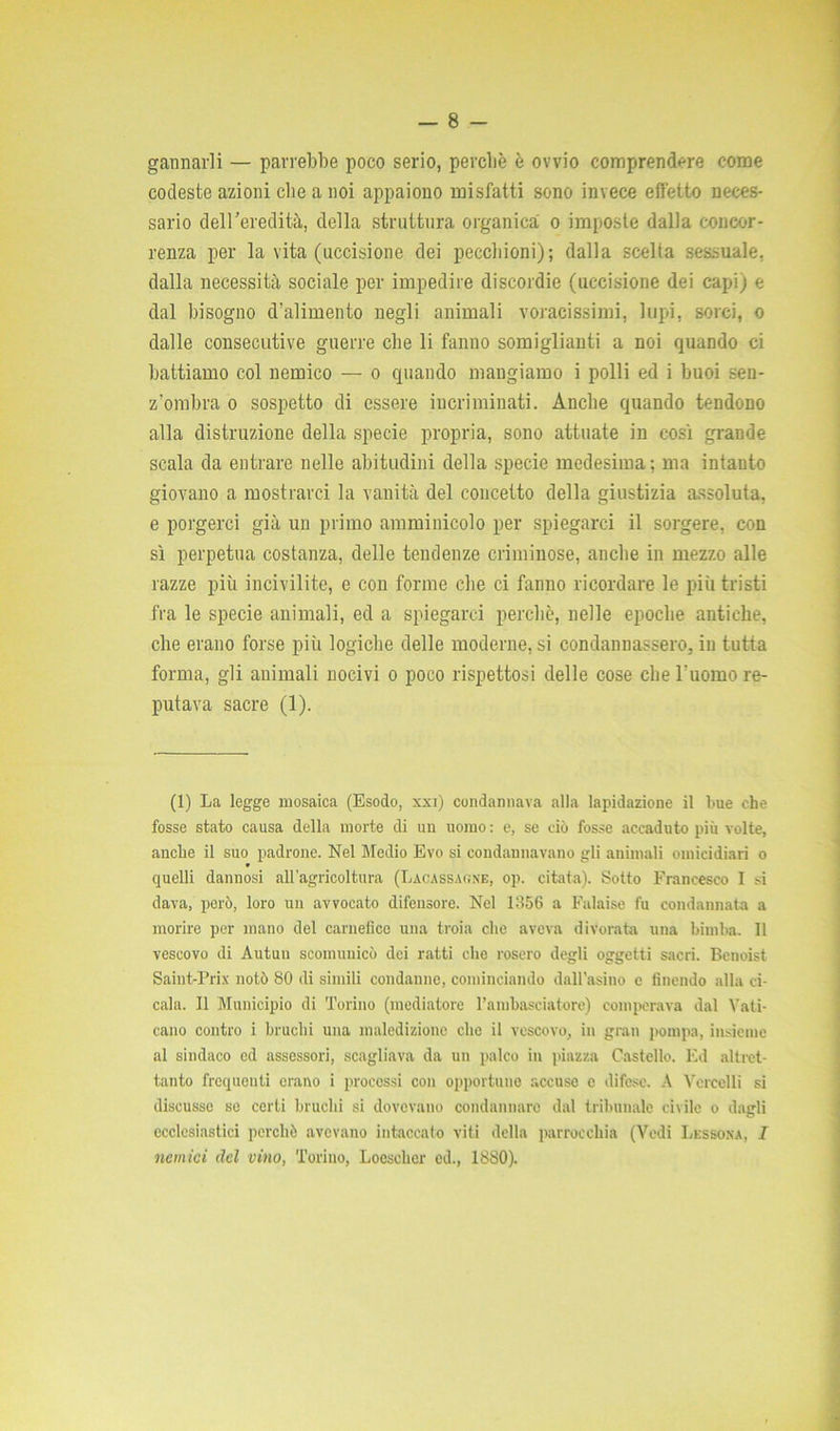 gannarli — parrebbe poco serio, perché è ovvio comprendere come codeste azioni die a noi appaiono misfatti sono invece effetto neces- sario dell'eredità, della struttura organica o imposte dalla concor- renza per la vita (uccisione dei pecchioni); dalla scelta sessuale, dalla necessità sociale per impedire discordie (uccisione dei capi) e dal bisogno d’alimento negli animali voracissimi, lupi, sorci, o dalle consecutive guerre che li fanno somiglianti a noi quando ci battiamo col nemico — o quando mangiamo i polli ed i buoi .sen- z'ombra o sospetto di essere incriminati. Anche quando tendono alla distruzione della specie propria, sono attuate in così grande scala da entrare nelle abitudini della specie medesima; ma intanto giovano a mostrarci la vanità del concetto della giustizia assoluta, e porgerci già un primo amminicolo per spiegarci il sorgere, con sì perpetua costanza, delle tendenze criminose, anche in mezzo alle razze più incivilite, e con forme che ci fanno ricordare le più tristi fra le specie animali, ed a spiegarci perchè, nelle epoche antiche, che erano forse più logiche delle moderne, si condannassero, in tutta forma, gli animali nocivi o poco rispettosi delle cose che l'uomo re- putava sacre (1). (1) La legge mosaiea (Esodo, xxi) condannava alla lapidazione il bue che fosse stato causa della morte di un uomo : e, se ciò fosse accaduto più volte, anche il suo padrone. Nel Medio Evo si condannavano gli animali omicidiari o quelli dannosi all’agricoltura (Lacassaone, op. citata). Sotto Francesco I si dava, però, loro un avvocato difensore. Nel 1356 a Falaise fu condannata a morire per inano del carnefice una troia che aveva divorata una bimba. Il vescovo di Autuu scomunicò dei ratti che rosero degli oggetti sacri. Benoist Saint-Prix notò 80 di simili condanne, cominciando dall’asino e finendo alia ci- cala. Il Municipio di Torino (mediatore l’ambasciatore) comperava dal Vali- cano contro i bruchi una maledizione che il vescovo, in gran pompa, insieme al sindaco ed assessori, scagliava da un palco in piazza Castello. Ed altret- tanto frequenti erano i processi con opportune accuse c difese. A Vercelli si discusse se certi bruchi si dovevano condannare dal tribunale civile o dagli ecclesiastici perchè avevano intaccato viti della parrocchia (Vedi Lessoka, I nemici del vino, Torino, Loesehcr ed., 1880).