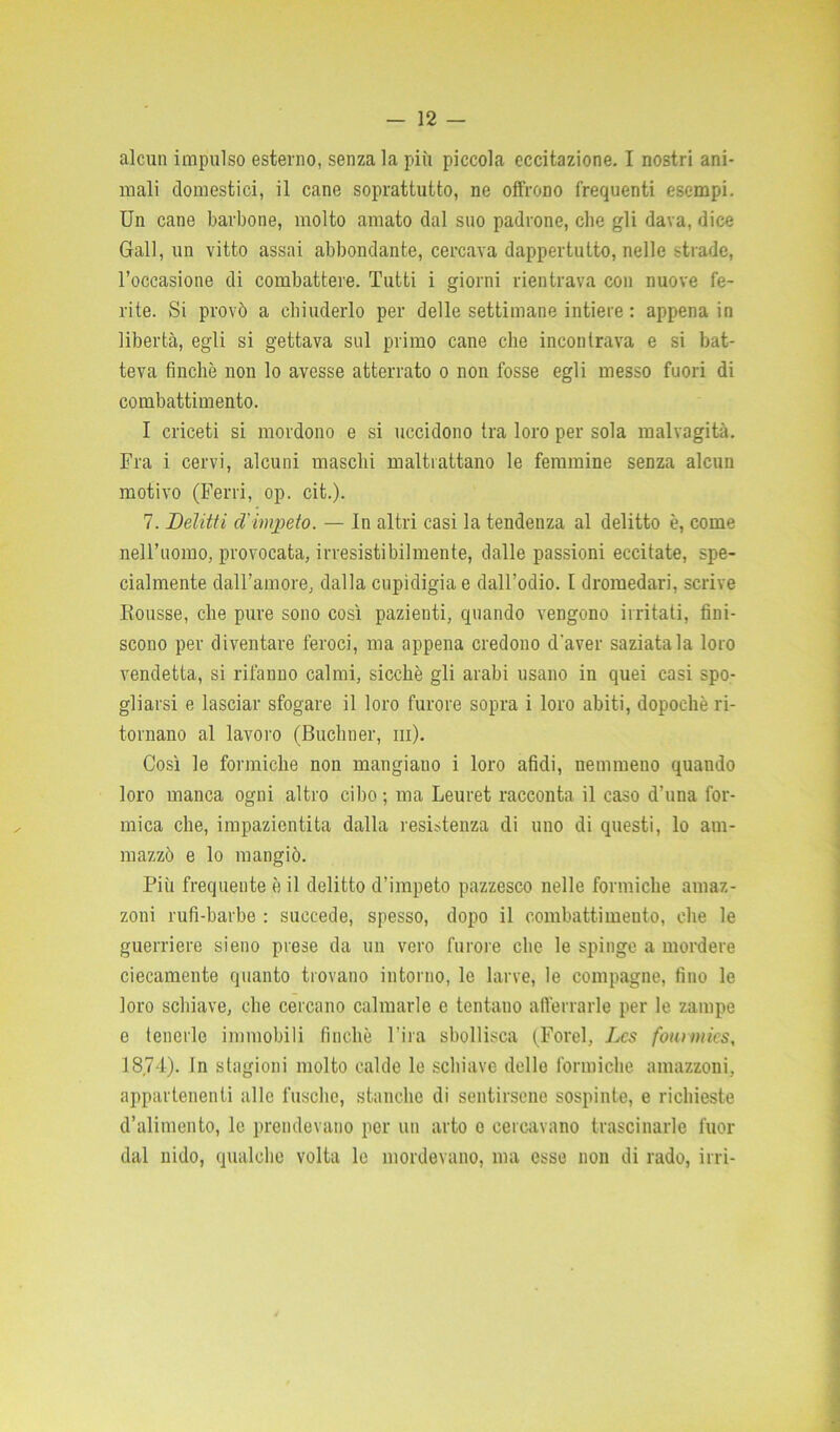 mali domestici, il cane soprattutto, ne offrono frequenti esempi. Un cane barbone, molto amato dal suo padrone, che gli dava, dice Gali, un vitto assai abbondante, cercava dappertutto, nelle strade, l’occasione di combattere. Tutti i giorni rientrava con nuove fe- rite. Si provò a chiuderlo per delle settimane intiere : appena in libertà, egli si gettava sul primo cane che incontrava e si bat- teva finché non lo avesse atterrato o non fosse egli messo fuori di combattimento. I criceti si mordono e si uccidono tra loro per sola malvagità. Fra i cervi, alcuni maschi maltrattano le femmine senza alcun motivo (Ferri, op. cit.). 7. Delitti d'impeto. — In altri casi la tendenza al delitto è, come nell’uomo, provocata, irresistibilmente, dalle passioni eccitate, spe- cialmente dall’amore, dalla cupidigia e dall’odio. I dromedari, scrive Borisse, che pure sono così pazienti, quando vengono irritati, fini- scono per diventare feroci, ma appena credono d'aver saziatala loro vendetta, si rifanno calmi, sicché gli arabi usano in quei casi spo- gliarsi e lasciar sfogare il loro furore sopra i loro abiti, dopoché ri- tornano al lavoro (Buchner, in). Così le formiche non mangiano i loro afidi, nemmeno quando loro manca ogni altro cibo; ma Leuret racconta il caso d’una for- mica che, impazientita dalla resistenza di uno di questi, lo am- mazzò e lo mangiò. Più frequente è il delitto d’impeto pazzesco nelle formiche amaz- zoni rufi-barbe : succede, spesso, dopo il combattimento, che le guerriere sieno prese da un vero furore che le spinge a mordere ciecamente quanto trovano intorno, le larve, le compagne, fino le loro schiave, che cercano calmarle e tentano afferrarle per le zampe e tenerle immobili finché l’ira sbollisca (Forel, Lcs founnics, 18,74). In stagioni molto calde le schiave delle formiche amazzoni, appartenenti alle fusello, stanche di sentirsene sospinte, e richieste d’alimento, le prendevano per un arto o cercavano trascinarle fuor dal nido, qualche volta le mordevano, ma esse non di rado, irri-