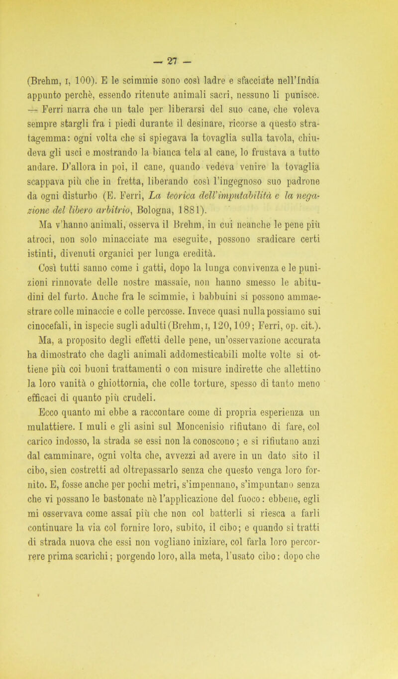 (Brehm, i, 100). E le scimmie sono così ladre e sfacciate nell’India appunto perchè, essendo ritenute animali sacri, nessuno li punisce. — Ferri narra che un tale per liberarsi del suo cane, che voleva sempre stargli fra i piedi durante il desinare, ricorse a questo stra- tagemma: ogni volta che si spiegava la tovaglia sulla tavola, chiu- deva gli usci e mostrando la bianca tela al cane, lo frustava a tutto andare. D’allora in poi, il cane, quando vedeva venire la tovaglia scappava più che in fretta, liberando così l’ingegnoso suo padrone da ogni disturbo (E. Ferri, La teorica dell’imputabilità e la nega- zione del libero arbitrio, Bologna, 1881). Ma v’hanno animali, osserva il Brehm, in cui neanche le pene più atroci, non solo minacciate ma eseguite, possono sradicare certi istinti, divenuti organici per lunga eredità. Così tutti sanno come i gatti, dopo la lunga convivenza e le puni- zioni rinnovate delle nostre massaie, non hanno smesso le abitu- dini del furto. Anche fra le scimmie, i babbuini si possono ammae- strare colle minaccie e colle percosse. Invece quasi nulla possiamo sui cinocefali, in ispecie sugli adulti (Brehm, i, 120,109 ; Ferri, op. cit.). Ma, a proposito degli effetti delle pene, un’osservazione accurata ha dimostrato che dagli animali addomesticabili molte volte si ot- tiene più coi buoni trattamenti o con misure indirette che allettino la loro vanità o ghiottornia, che colle torture, spesso di tanto meno efficaci di quanto più crudeli. Ecco quanto mi ebbe a raccontare come di propria esperienza un mulattiere. I muli e gli asini sul Moncenisio rifiutano di fare, col carico indosso, la strada se essi non la conoscono; e si rifiutano anzi dal camminare, ogni volta che, avvezzi ad avere in un dato sito il cibo, sien costretti ad oltrepassarlo senza che questo venga loro for- nito. E, fosse anche per pochi metri, s’impennano, s’impuntano senza che vi possano le bastonate nè l’applicazione del fuoco: ebbene, egli mi osservava come assai più che non col batterli si riesca a farli continuare la via col fornire loro, subito, il cibo; e quando si tratti di strada nuova che essi non vogliano iniziare, col farla loro percor- rere prima scarichi ; porgendo loro, alla meta, l’usato cibo : dopo che