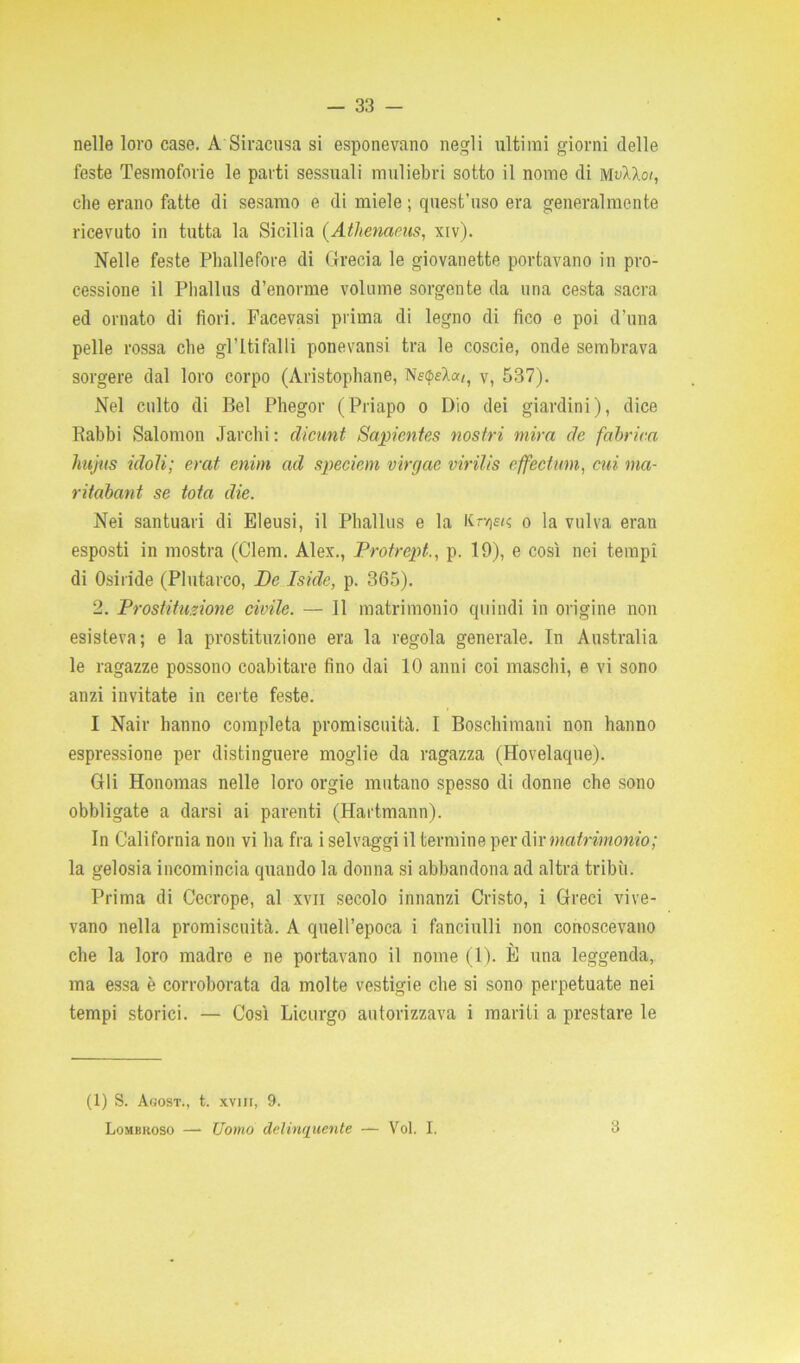 nelle loro case. A Siracusa si esponevano negli ultimi giorni delle feste Tesmoforie le parti sessuali muliebri sotto il nome di mvIXoi, che erano fatte di sesamo e di miele ; quest’uso era generalmente ricevuto in tutta la Sicilia (Athenams, xiv). Nelle feste Phallefore di Grecia le giovanette portavano in pro- cessione il Phallus d’enorme volume sorgente da una cesta sacra ed ornato di fiori. Facevasi prima di legno di fico e poi d’una pelle rossa che gl’Itifalli ponevansi tra le coscie, onde sembrava sorgere dal loro corpo (Aristophane, NfóeÀa/, v, 537). Nel culto di Bel Phegor (Priapo o Dio dei giardini), dice Rabbi Salomon Jarchi : clicunt Sapicntes nostri mira de fabrica hujus idoli; erat enim ad speciem virgac virilis off ectimi, cui ma- ritabant se tota die. Nei santuari di Eieusi, il Phallus e la Krvjfi? o la vulva eran esposti in mostra (Clem. Alex., Protrept., p. 19), e così nei tempi di Osiride (Plutarco, De Iside, p. 365). 2. Prostituzione civile. — 11 matrimonio quindi in origine non esisteva; e la prostituzione era la regola generale. In Australia le ragazze possono coabitare fino dai 10 anni coi maschi, e vi sono anzi invitate in certe feste. I Nair hanno completa promiscuità. I Boschimani non hanno espressione per distinguere moglie da ragazza (Hovelaque). Gli Honomas nelle loro orgie mutano spesso di donne che sono obbligate a darsi ai parenti (Hartmann). In California non vi ha fra i selvaggi il termine per dir matrimonio; la gelosia incomincia quando la donna si abbandona ad altra tribù. Prima di Cecrope, al xvn secolo innanzi Cristo, i Greci vive- vano nella promiscuità. A quell’epoca i fanciulli non conoscevano che la loro madro e ne portavano il nome (1). È una leggenda, ma essa è corroborata da molte vestigie che si sono perpetuate nei tempi storici. — Così Licurgo autorizzava i mariti a prestare le (1) S. Agost., t. svili, 9. Lombroso —• Uomo delinquente — Voi. I. 3