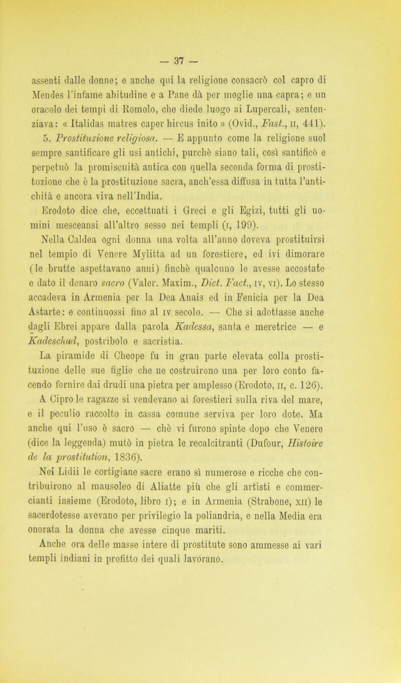 assenti dalle donne; e anche qui la religione consacrò col capro di Mendes l'infame abitudine e a Pano dà per moglie una capra; e un oracolo dei tempi di Romolo, che diede luogo ai Lupercali, senten- ziava: « Italidas matres caper hircus inito » (Ovid., Fast., ir, 441). 5. Prostituzione religiosa. — E appunto come la religione suol sempre santificare gli usi antichi, purché siano tali, così santificò e perpetuò la promiscuità antica con quella seconda forma di prosti- tuzione che è la prostituzione sacra, anch’essa diffusa in tutta l’anti- chità e ancora viva nell’India. Erodoto dice che, eccettuati i Greci e gli Egizi, tutti gli uo- mini mesceansi all’altro sesso nei templi (r, 199). Nella Caldea ogni donna una volta all’anno doveva prostituirsi nel tempio di Venere Mylitta ad un forestiere, ed ivi dimorare (le brutte aspettavano anni) finché qualcuno le avesse accostate e dato il denaro sacro (Valer. Maxim., Lict. Fact., iv, vi). Lo stesso accadeva in Armenia per la Dea Ànais ed in Fenicia per la Dea Astarte: e continuossi fino al iv secolo. — Clio si adottasse anche dagli Ebrei appare dalla parola Iùtdessa, santa e meretrice — e Kadeschud, postribolo e sacristia. La piramide di Cheope fu in gran parte elevata colla prosti- tuzione delle sue figlie che ne costruirono una per loro conto fa- cendo fornire dai drudi una pietra per amplesso (Erodoto, n, c. 126). A Cipro le ragazze si vendevano ai forestieri sulla riva del mare, e il peculio raccolto in cassa comune serviva per loro dote. Ma anche qui l’uso è sacro — che vi furono spinte dopo che Venere (dice la leggenda) mutò in pietra le recalcitranti (Dufour, Hisloire de la prostitution, 1836). Nei Lidii le cortigiane sacre erano sì numerose e ricche che con- tribuirono al mausoleo di Aliatte più che gli artisti e commer- cianti insieme (Erodoto, libro i); e in Armenia (Strabone, xn) le sacerdotesse avevano per privilegio la poliandria, e nella Media era onorata la donna che avesse cinque mariti. Anche ora delle masse intere di prostitute sono ammesse ai vari templi indiani in profitto dei quali lavorano.