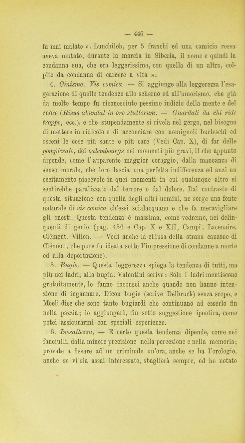 fu mai malato ». Lunchilob, per 5 franchi ed una camicia rossa aveva mutato, durante la marcia in Siberia, il nome e quindi la condanna sua, che era leggerissima, con quella di un altro, col- pito da condanna di carcere a vita ». 4. Cinismo. Vis comica. — Si aggiunge alla leggerezza l'esa- gerazione di quelle tendenze allo scherno ed aH'umorismo, che già da molto tempo fu riconosciuto pessimo indizio della mente e del cuore (Risus abuncìat in ore stultorum. — Guardati da chi ride troppo, ecc.), e che stupendamente si rivela nel gergo, nel bisogno di mettere in ridicolo e di acconciare con nomignoli burleschi ed osceni le cose più sante e più care (Vedi Cap. X), di far delle pompierate, dei calembourgs nei momenti più gravi, il che appunto dipende, come l’apparente maggior coraggio, dalla mancanza di senso morale, che loro lascia una perfetta indifferenza ed anzi un eccitamento piacevole in quei momenti in cui qualunque altro si sentirebbe paralizzato dal terrore o dal dolore. Dal contrasto di questa situazione con quella degli altri uomini, ne sorge una fonte naturale di vis comica ch’essi scialacquano e che fa meravigliare gli onesti. Questa tendenza è massima, come vedremo, nei delin- quenti di genio (pag. 456 e Cap. X e XII, Campi, Lacenaire, Clément, Villon. — Vedi anche la chiusa della strana canzone di Clément, che pure fu ideata sotto l’impressione di condanne a morte ed alla deportazione). 5. Bugie. — Questa leggerezza spiega la tendenza di tutti, ma più dei ladri, alla bugia. Valentini scrive : Solo i ladri mentiscono gratuitamente, lo fanno inconsci anche quando non hanno inten- zione di ingannare. Dicon bugie (scrive Delbruck) senza scopo, e Moeli dice che sono tanto bugiardi che continuano ad esserlo fin nella pazzia ; io aggiungerò, fin sotto suggestione ipnotica, come potei assicurarmi con speciali esperienze. 6. Inesattezza. — E certo questa tendenza dipende, come nei fanciulli, dalla minore precisione nella percezione e nella memoria; provate a fissare ad un criminale un’ora, anche se ha l’orologio, anche se vi sia assai interessato, sbaglierà sempre, ed ho notato