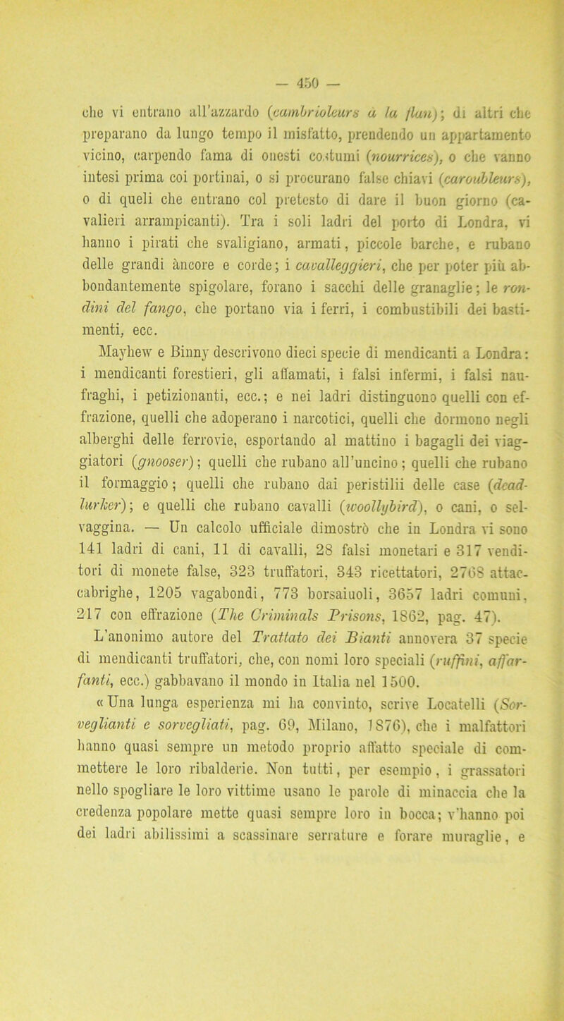 preparano da lungo tempo il misfatto, prendendo un appartamento vicino, carpendo fama di onesti costumi (nourrices'), o che vanno intesi prima coi portinai, o si procurano false chiavi (caroubleurs), 0 di queli che entrano col pretesto di dare il buon giorno (ca- valieri arrampicanti). Tra i soli ladri del porto di Londra, vi hanno i pirati che svaligiano, armati, piccole barche, e rubano delle grandi àncore e corde ; i cavalleggieri, che per poter più ab- bondantemente spigolare, forano i sacelli delle granaglie ; le ron- dini del fango, che portano via i ferri, i combustibili dei basti- menti, ecc. Mayliew e Binny descrivono dieci specie di mendicanti a Londra : 1 mendicanti forestieri, gli affamati, i falsi infermi, i falsi nau- fraghi, i petizionanti, ecc.; e nei ladri distinguono quelli con ef- frazione, quelli che adoperano i narcotici, quelli che dormono negli alberghi delle ferrovie, esportando al mattino i bagagli dei viag- giatori (gnooser); quelli che rubano all’uncino; quelli che rubano il formaggio ; quelli che rubano dai peristilii delle case (dead- lurlcer) ; e quelli che rubano cavalli (woollybird), o cani, o sel- vaggina. — Un calcolo ufficiale dimostrò che in Londra vi sono 141 ladri di cani, 11 di cavalli, 28 falsi monetari e 317 vendi- tori di monete false, 323 truffatori, 343 ricettatori, 2768 attac- cabrighe, 1205 vagabondi, 773 borsaiuoli, 3657 ladri comuni, 217 con effrazione {The Criminals Prisons, 1S62, pag. 47). L'anonimo autore del Trattato dei Pianti annovera 37 specie di mendicanti truffatori, che, con nomi loro speciali (raffini, afì'ar- fanti, ecc.) gabbavano il mondo in Italia nel 1500. «Una lunga esperienza mi ha convinto, scrive Locatelli (Sor- veglianti e sorvegliati, pag. 69, Milano, 7 S76), che i malfattori hanno quasi sempre un metodo proprio affatto speciale di com- mettere le loro ribalderie. Non tutti, per esempio, i grassatori nello spogliare le loro vittime usano le parole di minaccia che la credenza popolare mette quasi sempre loro in bocca; v'hanno poi dei ladri abilissimi a scassinare serrature e forare muraglie, e