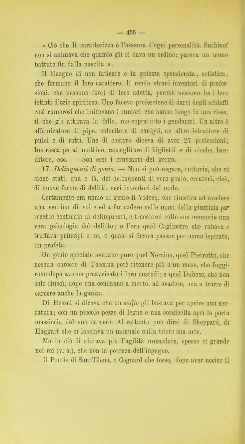 « Ciò che li caratterizza è l’assenza d’ogni personalità. Suchinof non si animava che quando gli si dava un ordine; pareva un uomo battuto fin dalla nascita ». Il bisogno di non faticare e la gaiezza spensierata, artistica, che formano il loro carattere, li rende strani inventori di profes- sioni, che nessuno fuori di loro adotta, perchè nessuno ha i loro istinti d’ozio spiritoso. Uno faceva professione di darsi degli schiaffi così rumorosi che imitavano i rumori che hanno luogo in una rissa, il che gli attirava la folla, ma sopratutto i gendarmi. Un altro è affumicatore di pipe, coloritore di conigli, un altro istruttore di pulci e di ratti. Uno di costoro diceva di aver 27 professioni; lustrascarpe al mattino, raccoglitore di biglietti e di cicche, ban- ditore, ecc. — Son essi i cruscanti del gergo. 17. Delinquenti di genio. — Non si può negare, tuttavia, che vi sieno stati, qua e là, dei delinquenti di vero genio, creatori, cioè, di nuove forme di delitti, veri inventori del male. Certamente era uomo di genio il Vidocq, che riusciva ad evadere una ventina di volte ed a far cadere nelle mani della giustizia pa* recchie centinaia di delinquenti, e tracciarci colle sue memorie una vera psicologia del delitto; e l’era quel Cagliostro che rubava e truffava principi e re, e quasi si faceva passar per uomo ispirato, un profeta. Un genio speciale avevano pure quel Norcino, quel Pietrotto, che nessun carcero di Toscana potè ritenere più d’un mese, che fuggi- rono dopo averne preavvisato i loro custodi; e quel Dubosc, che non solo riuscì, dopo una condanna a morte, ad evadere, ma a trarre di carcere anche la ganza. Di Hesscl si diceva che un soffio gli bastava per aprire una ser- ratura; con un piccolo pezzo di legno e una cordicella aprì la porta massiccia del suo carcere. Altrettanto può dirsi di Sheppard, di Haggart che ci lasciava un manuale sulla triste sua arte. Ma in ciò li aiutava più l’agilità muscolare, spesso sì grande nei rei (v. s.), che non la potenza dell’ingegno. Il Pontis di Sant’Elena, o Cognard che fosse, dopo aver ucciso il