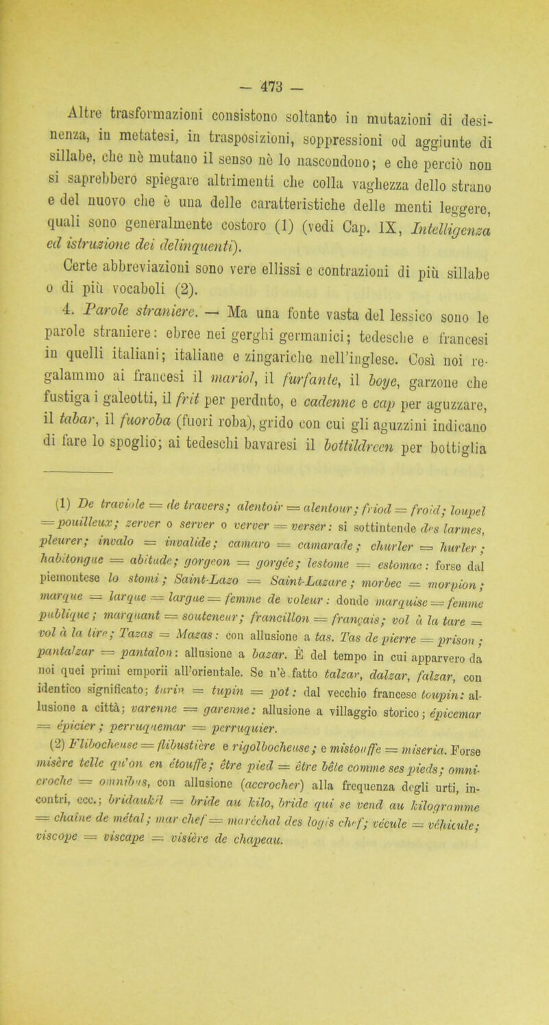 Altie tiasfoiinazioni consistono soltanto in mutazioni di desi- nenza, in metatesi, in trasposizioni, soppressioni od aggiunte di sillabe, che nè mutano il senso nò lo nascondono ; e che perciò non si saprebbero spiegare altrimenti che colla vaghezza dello strano e del nuovo che è una delle caratteristiche delle menti leggere, quali sono generalmente costoro (1) (vedi Cap. IX, Intelligenza ed istruzione dei delinquenti). Certe abbreviazioni sono vere ellissi e contrazioni di più sillabe o di più vocaboli (2). 4. Parole straniere. - Ma una fonte vasta del lessico sono le parole straniere: ebree nei gerghi germanici; tedesche e francesi in quelli italiani; italiane o zingariebe neU’inglese. Così noi re- galammo ai francesi il viario?, il furfante, il boyc, garzone che fustiga i galeotti, il fnt per perduto, e cadenne e cap per aguzzare, il tubai, il fuoroba (fuori roba), grido con cui gli aguzzini indicano di fare lo spoglio; ai tedeschi bavaresi il bottildrcen per bottiglia (1) De traviole = de travers; alento ir = alentour; friod = frold; loupel — pouilleux; server o server o verver = verser : si sottintende fas larmes, pleurer; invaio = invalide; cantaro — cantar ad e ; charter = lturler ; habitongue = abitude; gorgeon = gorge'e; lestome = estomae: forse dal piemontese lo stomi; Saint-Laso = Saint-Lasare; morbec ■= morpion ; mar,iue = larque = largite =*= femme de voleur : donde marquise — fenicie publique ; marquant = souteneur; francillon = frangais; voi à la tare = voi « la lire; Tasas = Mazas: con allusione a tas. Tas de pierre = prison ; pantalzur = pantaloni allusione a basar. È del tempo in cui apparvero da noi quei primi emporii all’orientale. Se n’è.fatto falsar, dalsar, falsar, con identico significato; tur in = tupm = pot : dal vecchio francese toupin: al- lusione a città; varenne = garenne: allusione a villaggio storico; épicemar = épicier ; perruquemar = perruquier. (2) Flibocheuse = flibustière e rigolbocheusc ; e mistouffe = miseria. Forse misere ielle qu'on en étouffe; ètre pied = Ótre bete contine ses piede; omni- croche = omnibus, con allusione (accrochcr) alla frequenza degli urti, in- contri, ecc.; bridaukd — bride au Jcilo, bride qui se vend au Mlogranime = chaine de metal; mar chef = maréchal des logis ciu f; vécule - véhkule; vticope — vticape = visière de diapenti.