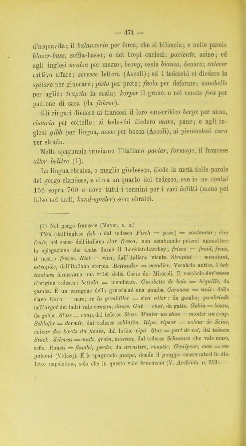 d’acquavita; il balamerin per forca, che si bilancia; e nelle parole blazer-boss, soffia-basso; e dei tropi curiosi: paziente, asino; ed agli inglesi madza per mezzo; bcong, ossia bianco, denaro; catever cattivo affare; screeve lettera (Ascoli); ed i tedeschi ci diedero lo spilare per giuocare; pisto per prete; faola per deforme; conobello per aglio; trapeta la scala; Tcorper il grano, e nel veneto fra per padrone di casa (da fiihrer). Gli zingari diedero ai francesi il loro sanscritico berge per anno, cliourin per coltello; ai tedeschi diedero maro, pane; e agli in- glesi gibb per lingua, mooe per bocca (Ascoli), ai piemontesi cura per strada. Nello spagnuolo troviamo l’italiano parlar, formage, il francese aller belitre (1). La lingua ebraica, o meglio giudeesca, diede la metà delle parole del gergo olandese, e circa un quarto del tedesco, ove io ne contai 156 sopra 700 e dove tutti i termini per i vari delitti (meno pel falso nei dadi, band-spider) sono ebraici. (1) Nel gergo francese (Mayor, o. c.) Fish (dall’inglese fish o dal tedesco Fisch = pesce) = souteneur; ètre frais, nel senso dell’italiano star fresco, non sembrando potersi ammettere la spiegazione che tenta darne il Lorédan-Larcliey ; frisco = froid, frais, il nostro fresco. Niet = rien, dall’italiano niente. Stropiat = mcndiant, estropiée, dall’italiano storpio. Bettander = mendier. Vocabolo antico. I bet- tandiers formavano una tribù della Corte dei Miracoli. Il vocabolo dev’essere d’origine tedesca: bcttcln — mendicare. Gambette de boi* — bcquille, da gamba. È un paragone della gruccia ad una gamba. Carousse = nuit : dallo slavo Kara = nero; se la gambiller = s'cn aller: da gamba; gambriade ncW'argot dei ladri vale cancan, danse. Gat — chat, da gatto. Gobm = bossu, da gobbo. Stoss = coup, dal tedesco Stoss. Monier un stoss — montcr un coup. Schiofer — dormir, dal tedesco schlafcn. Ripa, ripeur — volcur de Scine, voleur des bords du fleuve, dal latino ripa. Stuc = part de voi, dal tedesco StiicJi. Schness = mafie, groin, museali, dal tedesco Schtiause che vale muso, ceffo. Rousti = flambé, perdu, da arrostire, roustir. Gouipeur, case = va- gabond (Vidocri). È lo spagnuolo guapo, donde il guappo conservatosi in dia- letto napoletano, solo che in questo vale bravaccio (V. Archivio, u, 253'.