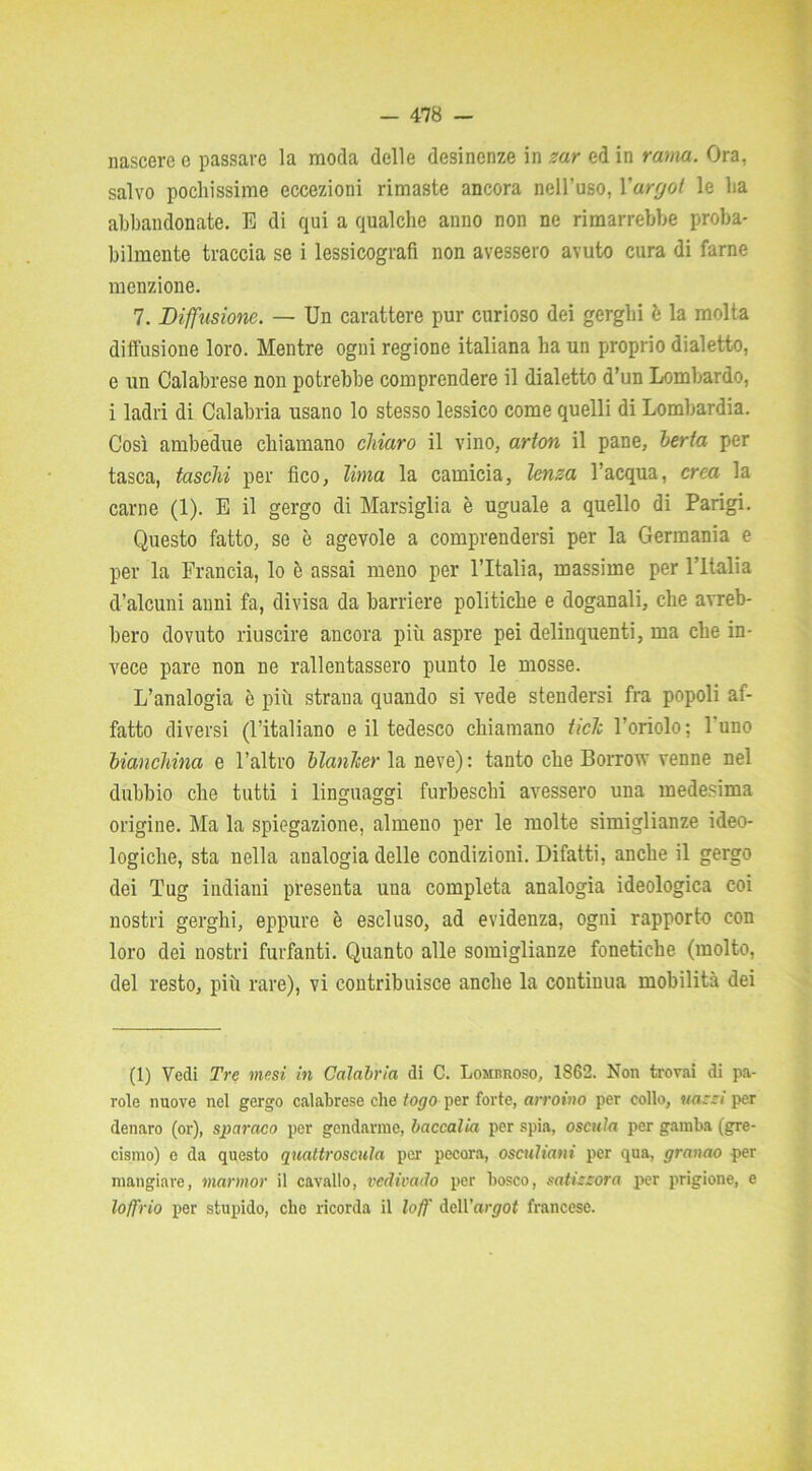 nascere e passare la moda delle desinenze in zar ed in rama. Ora, salvo pochissime eccezioni rimaste ancora nell’uso, Xargot le ha abbandonate. E di qui a qualche anno non ne rimarrebbe proba- bilmente traccia se i lessicografi non avessero avuto cura di farne menzione. 7. Diffusione. — Un carattere pur curioso dei gerghi è la molta diffusione loro. Mentre ogni regione italiana ha un proprio dialetto, e un Calabrese non potrebbe comprendere il dialetto d’un Lombardo, i ladri di Calabria usano lo stesso lessico come quelli di Lombardia. Così ambedue chiamano chiaro il vino, arton il pane, berta per tasca, fascili per fico, lima la camicia, lenza l’acqua, crea la carne (1). E il gergo di Marsiglia è uguale a quello di Parigi. Questo fatto, se è agevole a comprendersi per la Germania e per la Francia, lo è assai meno per l’Italia, massime per l’Italia d’alcuni anni fa, divisa da barriere politiche e doganali, che avreb- bero dovuto riuscire ancora più aspre pei delinquenti, ma che in- vece pare non ne rallentassero punto le mosse. L’analogia è più strana quando si vede stendersi fra popoli af- fatto diversi (l’italiano e il tedesco chiamano tick l’oriolo; 1 uno bianchina e l’altro blanJcer la neve) : tanto che Borrow venne nel dubbio che tutti i linguaggi furbeschi avessero una medesima origine. Ma la spiegazione, almeno per le molte simiglianze ideo- logiche, sta nella analogia delle condizioni. Difatti, anche il gergo dei Tug indiani presenta una completa analogia ideologica coi nostri gerghi, eppure è escluso, ad evidenza, ogni rapporto con loro dei nostri furfanti. Quanto alle somiglianze fonetiche (molto, del resto, più rare), vi contribuisce anche la continua mobilità dei (1) Vedi Tre mesi in Calabria di C. Lombroso, 1862. Non trovai di pa- role nuove nel gergo calabrese che fogo per forte, arroino per collo, uazzi per denaro (or), sparaco per gendarme, baccalia per spia, oscula per gamba (gre- cismo) e da questo quattroscula per pecora, osculiani per qua, granao per mangiare, mannor il cavallo, vedivado per bosco, satizzora per prigione, e loft rio per stupido, elio ricorda il loft' dell’argot francese.