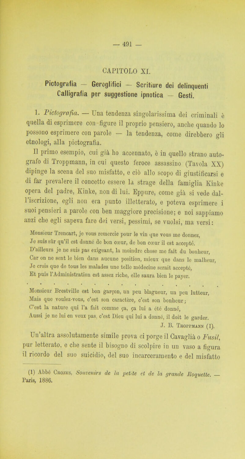 CAPITOLO XI. Pictografia — Geroglifici — Scritture dei delinquenti Calligrafia per suggestione ipnotica — Gesti. 1. Pictografia. — Una tendenza singolarissima dei criminali è quella di esprimere con figure il proprio pensiero, anche quando lo possono esprimere con parole — la tendenza, come direbbero gli etnologi, alla pictografia. Il primo esempio, cui già ho accennato, è in quello strano auto- grafo di Troppmann, in cui questo feroce assassino (Tavola XX) dipinge la scena del suo misfatto, e ciò allo scopo di giustificarsi e di far prevalere il concetto essere la strage della famiglia Kinke opera del padre, Kinke, non di lui. Eppure, come già si vede dal- 1 iscrizione, egli non era punto illetterato, e poteva esprimere i suoi pensieri a parole con ben maggiore precisione; e noi sappiamo anzi che egli sapeva fare dei versi, pessimi, se vuoisi, ma versi: Monsieur Trencart, je vous remerete pour le vin que vous ine donnez, Je suis sur qu’il est donne de bon cceur, de bon cocur il est acceptc. D’ailleurs je ne suis pas exigeant, la moindre chose me fait du bonlieur, Car on ne sent le bien dans aucune position, mieux que dans le malheur, Je crois que de tous les malades une telle médecine serait accepté, Et puis l’Administration est assez riche, elle saura bien le payer. Monsieur Brestville est bon garfon, un peu blagueur, un peu lutteur, Mais que voulcz-vous, c’est son caractère, c’est son bonheur; C’est la nature qui l’a fait cornine fa, fa lui a été donne, Aussi je ne lui en veux pas; c’est Dieu qui lui a donné, il doit le garder. J. B. Troppmann (1). Un altra assolutamente simile prova ci porge il Cavaglià o Fusti., pur letterato, e che sente il bisogno di scolpire in un vaso a figura il ricordo del suo suicidio, del suo incarceramento e del misfatto (1) Abbó Crozes, iìouvenirs de la petite et de la grande lìoqucttc. — Paris, 1886.