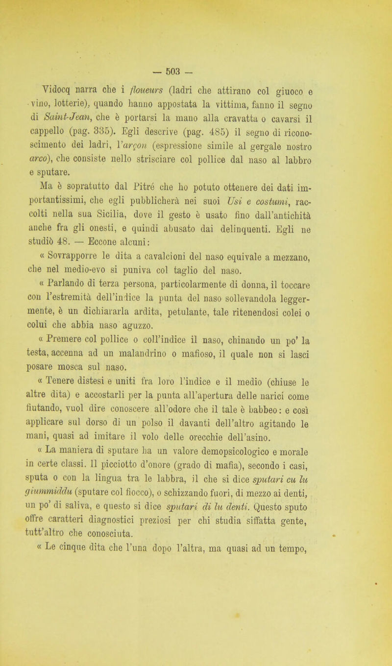 Vidocq narra che i floueurs (ladri che attirano col giuoco e vino, lotterie), quando hanno appostata la vittima, fanno il segno di Saint-Jean, che è portarsi la mano alla cravatta o cavarsi il cappello (pag. 335). Egli descrive (pag. 485) il segno di ricono- scimento dei ladri, l’argon (espressione simile al gergale nostro arco), che consiste nello strisciare col pollice dal naso al labbro e sputare. Ma è sopratutto dal Pitré che ho potuto ottenere dei dati im- portantissimi, che egli pubblicherà nei suoi Usi e costami, rac- colti nella sua Sicilia, dove il gesto è usato fino dall’antichità anche fra gli onesti, e quindi abusato dai delinquenti. Egli ne studiò 48. — Eccone alcuni: « Sovrapporre le dita a cavalcioni del naso equivale a mezzano, che nel medio-evo si puniva col taglio del naso. « Parlando di terza persona, particolarmente di donna, il toccare con l’estremità dell’indice la punta del naso sollevandola legger- mente, è un dichiararla ardita, petulante, tale ritenendosi colei o colui che abbia naso aguzzo. « Premere col pollice o coll’indice il naso, chinando un po’ la testa, accenna ad un malandrino o mafioso, il quale non si lasci posare mosca sul naso. « Tenere distesi e uniti fra loro l’indice e il medio (chiuse le altre dita) e accostarli per la punta all’apertura delle narici come fiutando, vuol dire conoscere all’odore che il tale è babbeo: e così applicare sul dorso di un polso il davanti dell’altro agitando le mani, quasi ad imitare il volo delle orecchie dell’asino. « La maniera di sputare ha un valore demopsicologico e morale in certe classi. 11 picciotto d’onore (grado di mafia), secondo i casi, sputa o con la lingua tra le labbra, il che si dice sputavi cu lu gmmmiddu (sputare col fiocco), o schizzando fuori, di mezzo ai denti, un po di saliva, e questo si dice sputari di lu denti. Questo sputo offre caratteri diagnostici preziosi per chi studia siffatta gente, tutt’altro che conosciuta. « Le cinque dita che l’una dopo l’altra, ma quasi ad un tempo,