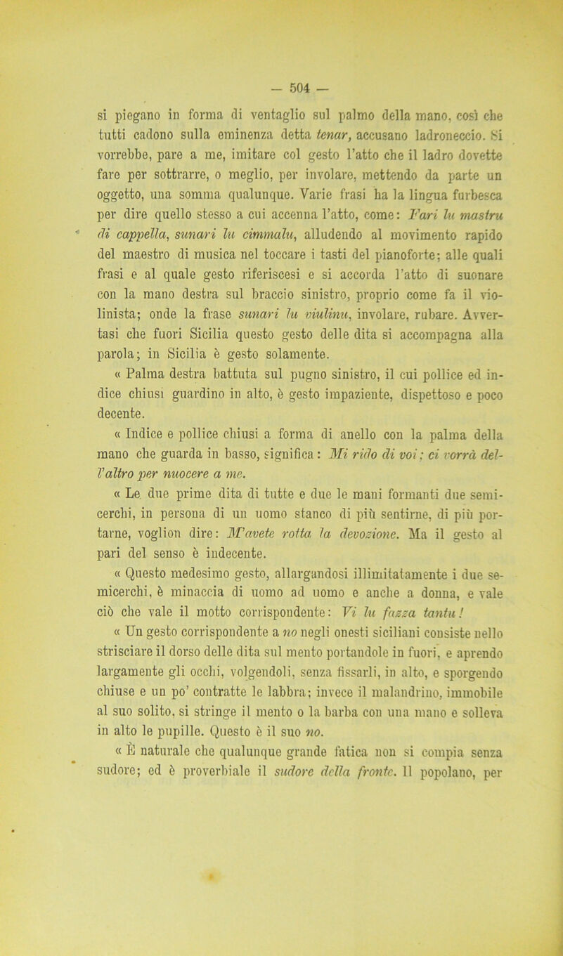 si piegano in forma di ventaglio sul palmo della mano, così che tutti cadono sulla eminenza detta ienar, accusano ladroneccio. Si vorrebbe, pare a me, imitare col gesto l’atto che il ladro dovette fare per sottrarre, o meglio, per involare, mettendo da parte un oggetto, una somma qualunque. Varie frasi ha la lingua furbesca per dire quello stesso a cui accenna l’atto, come: Fari lu mastra rii cappella, sunari la cimmalu, alludendo al movimento rapido del maestro di musica nel toccare i tasti del pianoforte; alle quali frasi e al quale gesto riferiscesi e si accorda l’atto di suonare con la mano destra sul braccio sinistro, proprio come fa il vio- linista; onde la frase sunari lu viulinu, involare, rubare. Avver- tasi che fuori Sicilia questo gesto delle dita si accompagna alla parola; in Sicilia è gesto solamente. « Palma destra battuta sul pugno sinistro, il cui pollice ed in- dice chiusi guardino in alto, è gesto impaziente, dispettoso e poco decente. « Indice e pollice chiusi a forma di anello con la palma della mano che guarda in basso, significa : Mi rido di voi : ci vorrà del- l'altro per nuocere a ine. « Le due prime dita di tutte e due le mani formanti due semi- cerchi, in persona di un uomo stanco di più sentirne, di più por- tarne, voglion dire: M'avete rotta la devozione. Ma il gesto al pari del senso è indecente. « Questo medesimo gesto, allargandosi illimitatamente i due se- micerchi, è minaccia di uomo ad uomo e anche a donna, e vale ciò che vale il motto corrispondente: Vi lu frizza tanta! « Un gesto corrispondente a no negli onesti siciliani consiste nello strisciare il dorso delle dita sul mento portandole in fuori, e aprendo largamente gli ocelli, volgendoli, senza fissarli, in alto, e sporgendo chiuse e un po’ contratte le labbra; invece il malandrino, immobile al suo solito, si stringe il mento o la barba con una mano e solleva in alto le pupille. Questo è il suo no. « Il naturale che qualunque grande fatica non si compia senza sudore; ed ò proverbiale il sudore della fronte. 11 popolano, per