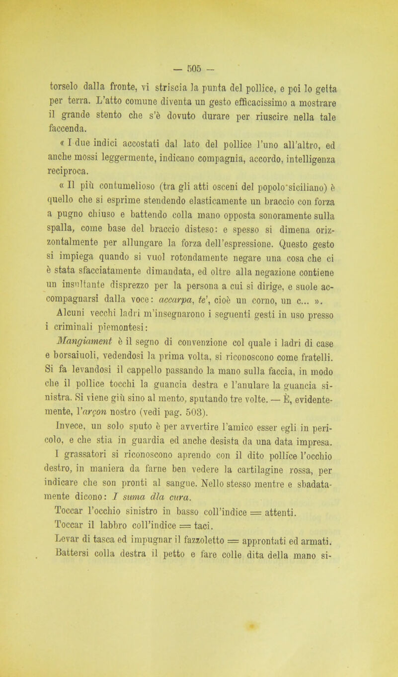 torselo dalla fronte, vi striscia la punta del pollice, e poi lo getta per terra. L’atto comune diventa un gesto efficacissimo a mostrare il grande stento che s’è dovuto durare per riuscire nella tale faccenda. « I due indici accostati dal lato del pollice l’uno all’altro, ed anche mossi leggermente, indicano compagnia, accordo, intelligenza reciproca. « Il più contumelioso (tra gli atti osceni del popolo'siciliano) è quello che si esprime stendendo elasticamente un braccio con forza a pugno chiuso e battendo colla mano opposta sonoramente sulla spalla, come base del braccio disteso: e spesso si dimena oriz- zontalmente per allungare la forza dell’espressione. Questo gesto si impiega quando si vuol rotondamente negare una cosa che ci è stata sfacciatamente dimandata, ed oltre alla negazione contiene un insultante disprezzo per la persona a cui si dirige, e suole ac- compagnarsi dalla voce: accarpa, te’, cioè un corno, un c... ». Alcuni vecchi ladri m’insegnarono i seguenti gesti in uso presso i criminali piemontesi: Mangiament è il segno di convenzione col quale i ladri di case e borsaiuoli, vedendosi la prima volta, si riconoscono come fratelli. Si fa levandosi il cappello passando la mano sulla faccia, in modo che il pollice tocchi la guancia destra e l’anulare la guancia si- nistra. Si viene giù sino al mento, sputando tre volte. — È, evidente- mente, Vargon nostro (vedi pag. 503). Invece, un solo sputo è per avvertire 1 amico esser egli in peri- colo, e che stia in guardia ed anche desista da una data impresa. I grassatori si riconoscono aprendo con il dito pollice l’occhio destro, in maniera da farne ben vedere la cartilagine rossa, per indicare che son pronti al sangue. Nello stesso mentre e sbadata- mente dicono: I stima dìa cura. Toccar l’occhio sinistro in basso coll’indice = attenti. Toccar il labbro coll’indice = taci. Levar di tasca ed impugnar il fazzoletto = approntati ed armati. Battersi colla destra il petto e fare colle dita della mano si-