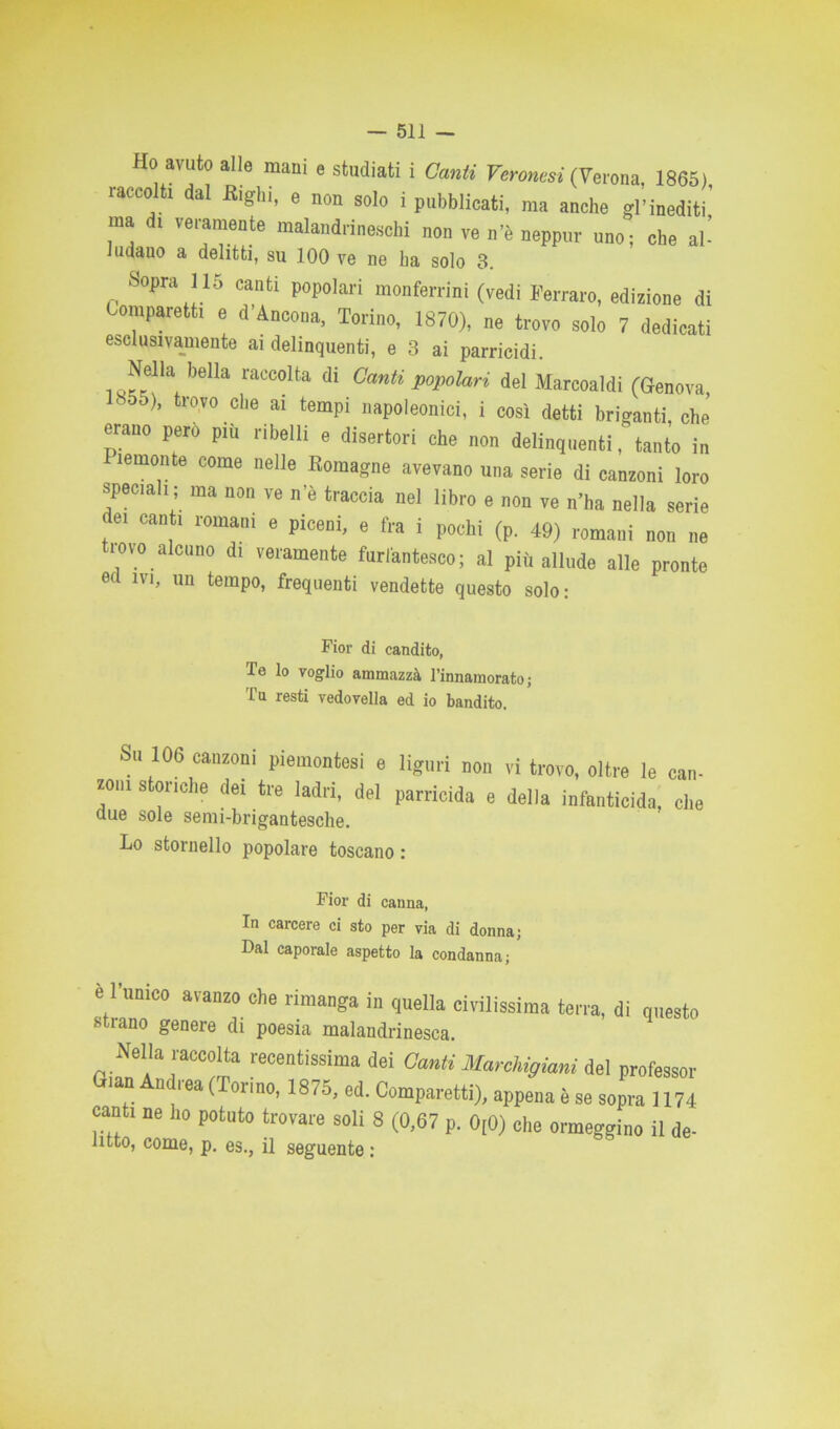 Ho avuto alle mani e studiati i Canti Veronesi (Verona, 1865) raccolti dal Righi, e non solo i pubblicati, ma anche gl’inediti,' ma d! veramente malandrineschi non ve n’è neppur uno; che al- ludano a delitti, su 100 ve ne ha solo 3. Sopra 115 canti popolari monferrini (vedi Ferravo, edizione di Oomparetti e d’Ancona, Torino, 1870), ne trovo solo 7 dedicati esclusivamente ai delinquenti, e 3 ai parricidi. Neila beHa raccolta di Canti popolari del Marcoaldi (Genova, ■ d5), trovo che ai tempi napoleonici, i così detti briganti, che erano però più ribelli e disertori che non delinquenti, tanto in ìemonte come nelle Romagne avevano una serie di canzoni loro speciali; ma non ve n’è traccia nel libro e non ve n’ha nella serie dei canti romani e piceni, e fra i pochi (p. 49) romani non ne trovo alcuno di veramente furfantesco; al più allude alle pronte ec 1V1’ un temP°> frequenti vendette questo solo: Fior di candito, Te lo voglio ammazza l’innamorato; Tu resti vedovella ed io bandito. Su 106 canzoni piemontesi e liguri non vi trovo, oltre le can- zoili storiche dei tre ladri, del parricida e delia infanticida, che due sole semi-brigantesche. Lo stornello popolare toscano : Fior di canna, In carcere ci sto per via di donna; Dal caporale aspetto la condanna; è l’unico avanzo che rimanga in quella civilissima terra, di strano genere di poesia malandrinesca. questo Nella raccolta recentissima dei Canti Marchigiani del professor Gian Andrea (Torino, 1875, ed. Comparetti), appena è se sopra 1174 canti ne ho potnto trovare soli 8 (0,67 p. 0[0) che ormeggino il de- litto, come, p. es., il seguente :