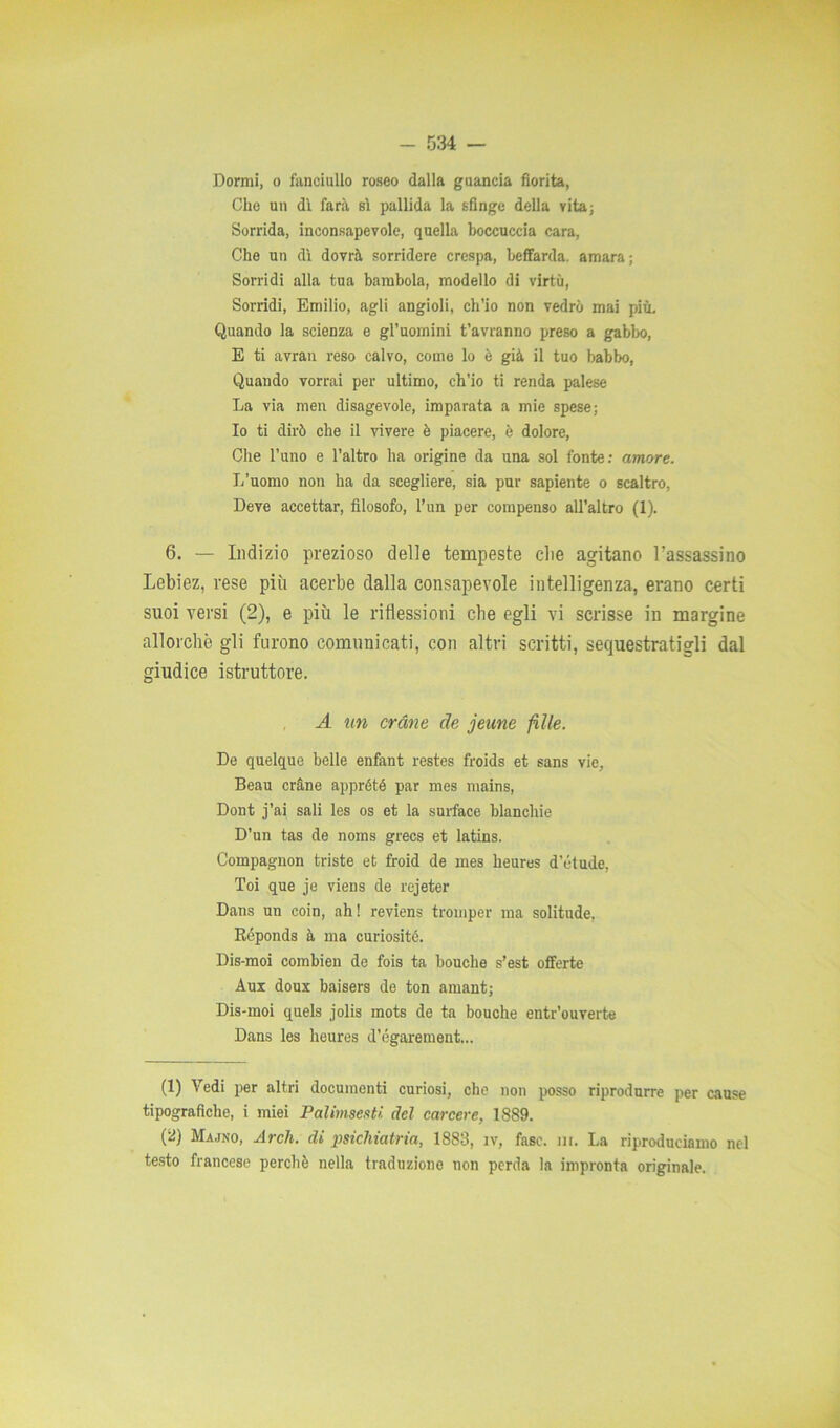 Dormi, o fanciullo roseo dalla guancia fiorita, Clic un dì farà sì pallida la sfinge della vita; Sorrida, inconsapevole, quella boccuccia cara, Che un dì dovrà sorridere crespa, beffarda, amara; Sorridi alla tua bambola, modello di virtù, Sorridi, Emilio, agli angioli, ch’io non vedrò mai più. Quando la scienza e gl’uomini t’avranno preso a gabbo, E ti avran reso calvo, come lo è già il tuo babbo, Quando vorrai per ultimo, ch’io ti renda palese La via men disagevole, imparata a mie spese; Io ti dirò che il vivere è piacere, è dolore, Che l’uno e l’altro ha origine da una sol fonte: amore. L’uomo non ha da scegliere, sia pur sapiente o scaltro, Deve accettar, filosofo, l’un per compenso all’altro (1). 6. — Indizio prezioso delie tempeste die agitano l'assassino Lebiez, rese più acerbe dalla consapevole intelligenza, erano certi suoi versi (2), e più le riflessioni che egli vi scrisse in margine allorché gli furono comunicati, con altri scritti, sequestratigli dal giudice istruttore. A un orane de jeune felle. De quelque belle enfant restes froids et sans vie. Beau eràri e apprété par mes mains, Dont j’ai sali les os et la surface blanchie D’un tas de noms grecs et latins. Compagnon triste et froid de mes heures d’étude, Toi que je viens de rejeter Dans un coin, ah! reviens tromper ma solitude, Réponds à ma curiosité. Dis-moi combien de fois ta bouche s’est offerte Aux doux baisers de ton amant; Dis-moi quels jolis mots de ta bouche entr’ouverte Dans les heures d’égarement... (1) \edi per altri documenti curiosi, che non posso riprodurre per cause tipografiche, i miei Palimsesti del carcere, 1889. (2) Majno, Ardi, di psichiatria, 1883, iv, fase. nr. La riproduciamo nel testo francese perchè nella traduzione non perda la impronta originale.