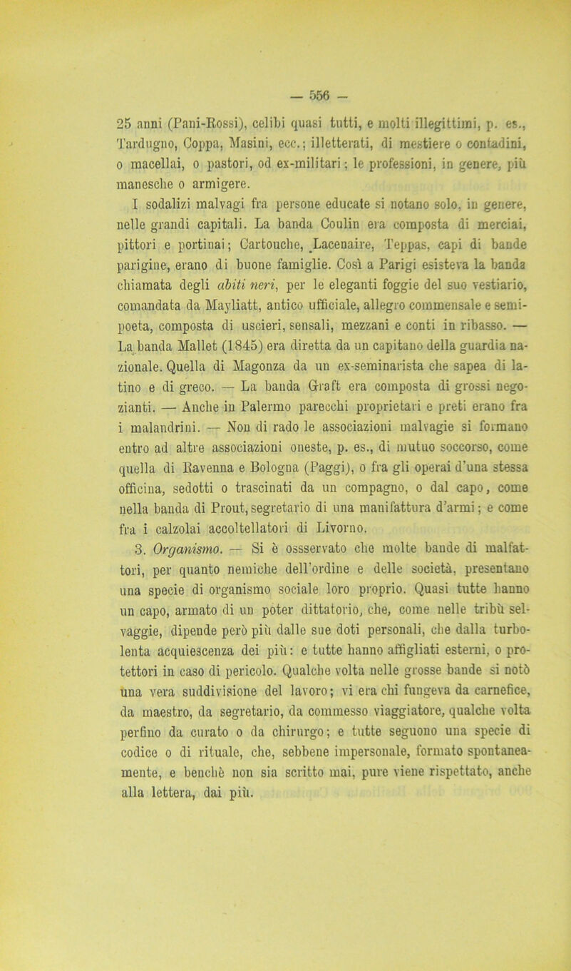 25 anni (Pani-Rossi), celibi quasi tutti, e molti illegittimi, p. es., Tardugno, Coppa, Masini, ecc.; illetterati, di mestiere o contadini, 0 macellai, o pastori, od ex-militari ; le professioni, in genere, più manesche o armigere. I sodalizi malvagi fra persone educate si notano solo, in genere, nelle grandi capitali. La banda Coulin era composta di mereiai, pittori e portinai ; Cartouche, Lacenaire, Teppas, capi di bande parigine, erano di buone famiglie. Così a Parigi esisteva la banda chiamata degli abiti neri, per le eleganti foggie del suo vestiario, comandata da Mayliatt, antico ufficiale, allegro commensale e semi- poeta, composta di uscieri, sensali, mezzani e conti in ribasso. — La banda Mallet (1845) era diretta da un capitano della guardia na- zionale. Quella di Magonza da un ex-seminarista che sapea di la- tino e di greco. — La banda Graft era composta di grossi nego- zianti. — Anche in Palermo parecchi proprietari e preti erano fra 1 malandrini. — Non di rado le associazioni malvagie si formano entro ad altre associazioni oneste, p. es., di mutuo soccorso, come quella di Ravenna e Bologna (Paggi), o fra gli operai d'una stessa officina, sedotti o trascinati da un compagno, o dal capo, come nella banda di Prout,segretario di una manifattura d’armi; e come fra i calzolai accoltellatori di Livorno. 3. Organismo. — Si è ossservato che molte bande di malfat- tori, per quanto nemiche delPordine e delle società, presentano una specie di organismo sociale loro proprio. Quasi tutte hanno un capo, armato di un poter dittatorio, che, come nelle tribù sel- vaggie, dipende però più dalle sue doti personali, che dalla turbo- lenta acquiescenza dei più : e tutte hanno affigliati esterni, o pro- tettori in caso di pericolo. Qualche volta nelle grosse bande si notò una vera suddivisione del lavoro; vi era chi fungeva da carnefice, da maestro, da segretario, da commesso viaggiatore, qualche volta perfino da curato o da chirurgo; e tutte seguono una specie di codice o di rituale, che, sebbene impersonale, formato spontanea- mente, e benché non sia scritto mai, pure viene rispettato, anche alla lettera, dai più.